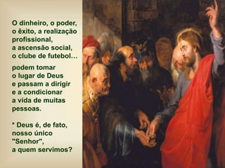 O dinheiro, o poder,
o êxito, a realização
profissional,
a ascensão social,
o clube de futebol…
podem tomar
o lugar de Deus
e passam a dirigir
e a condicionar
a vida de muitas
pessoas.
* Deus é, de fato,
nosso único
"Senhor",
a quem servimos?
 