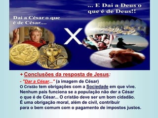 + Conclusões da resposta de Jesus:
- "Dar a César..." (a imagem de César)
O Cristão tem obrigações com a Sociedade em que vive.
Nenhum país funciona se a população não der a César
o que é de César... O cristão deve ser um bom cidadão.
É uma obrigação moral, além de civil, contribuir
para o bem comum com o pagamento de impostos justos.
 