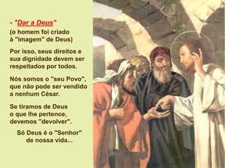 - "Dar a Deus"
(o homem foi criado
à "imagem" de Deus)
Por isso, seus direitos e
sua dignidade devem ser
respeitados por todos.
Nós somos o "seu Povo",
que não pode ser vendido
a nenhum César.
Se tiramos de Deus
o que lhe pertence,
devemos "devolver".
Só Deus é o "Senhor"
de nossa vida...
 