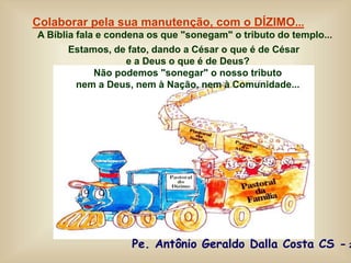 Colaborar pela sua manutenção, com o DÍZIMO...
A Bíblia fala e condena os que "sonegam" o tributo do templo...
Estamos, de fato, dando a César o que é de César
e a Deus o que é de Deus?
Não podemos "sonegar" o nosso tributo
nem a Deus, nem à Nação, nem à Comunidade...
Pe. Antônio Geraldo Dalla Costa CS - 2
 