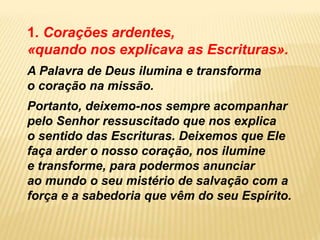 1. Corações ardentes,
«quando nos explicava as Escrituras».
A Palavra de Deus ilumina e transforma
o coração na missão.
Portanto, deixemo-nos sempre acompanhar
pelo Senhor ressuscitado que nos explica
o sentido das Escrituras. Deixemos que Ele
faça arder o nosso coração, nos ilumine
e transforme, para podermos anunciar
ao mundo o seu mistério de salvação com a
força e a sabedoria que vêm do seu Espírito.
 