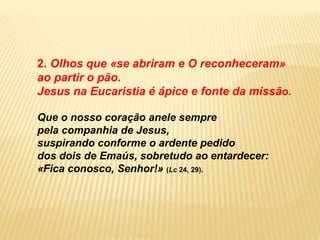 2. Olhos que «se abriram e O reconheceram»
ao partir o pão.
Jesus na Eucaristia é ápice e fonte da missão.
Que o nosso coração anele sempre
pela companhia de Jesus,
suspirando conforme o ardente pedido
dos dois de Emaús, sobretudo ao entardecer:
«Fica conosco, Senhor!» (Lc 24, 29).
 