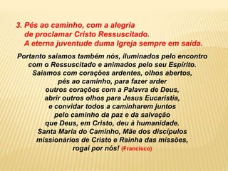 3. Pés ao caminho, com a alegria
de proclamar Cristo Ressuscitado.
A eterna juventude duma Igreja sempre em saída.
Portanto saiamos também nós, iluminados pelo encontro
com o Ressuscitado e animados pelo seu Espírito.
Saiamos com corações ardentes, olhos abertos,
pés ao caminho, para fazer arder
outros corações com a Palavra de Deus,
abrir outros olhos para Jesus Eucaristia,
e convidar todos a caminharem juntos
pelo caminho da paz e da salvação
que Deus, em Cristo, deu à humanidade.
Santa Maria do Caminho, Mãe dos discípulos
missionários de Cristo e Rainha das missões,
rogai por nós! (Francisco)
 