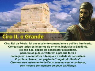 Ciro, Rei da Pérsia, foi um excelente comandante e político iluminado.
Conquistou todos os impérios do oriente, inclusive a Babilônia.
No ano 538, depois de conquistar a Babilônia,
permitiu os judeus voltarem à própria terra e
começarem a reconstruir o templo e a cidade de Jerusalém.
O profeta chama o rei pagão de "ungido do Senhor".
Ciro torna-se instrumento de Deus, mesmo sem o conhecer,
sem mesmo ser membro do povo da Aliança.
 