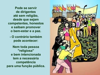 Pode se servir
de dirigentes
até sem religião,
desde que sejam
competentes, honestos
e saibam promover
o bem-estar e a paz.
- O contrário também
pode acontecer:
Nem toda pessoa
"religiosa"
e bem intencionada
tem a necessária
competência
para uma função pública.
 