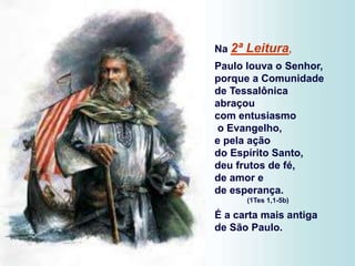 Na 2ª Leitura,
Paulo louva o Senhor,
porque a Comunidade
de Tessalônica
abraçou
com entusiasmo
o Evangelho,
e pela ação
do Espírito Santo,
deu frutos de fé,
de amor e
de esperança.
(1Tes 1,1-5b)
É a carta mais antiga
de São Paulo.
 