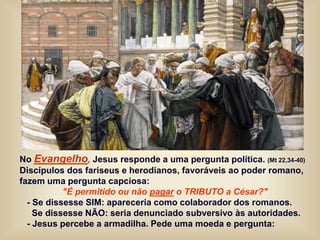 No Evangelho, Jesus responde a uma pergunta política. (Mt 22,34-40)
Discípulos dos fariseus e herodianos, favoráveis ao poder romano,
fazem uma pergunta capciosa:
"É permitido ou não pagar o TRIBUTO a César?"
- Se dissesse SIM: apareceria como colaborador dos romanos.
Se dissesse NÃO: seria denunciado subversivo às autoridades.
- Jesus percebe a armadilha. Pede uma moeda e pergunta:
 