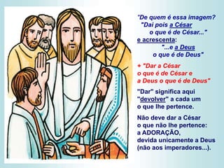 "De quem é essa imagem?
"Dai pois a César
o que é de César..."
e acrescenta:
"...e a Deus
o que é de Deus"
+ "Dar a César
o que é de César e
a Deus o que é de Deus"
"Dar" significa aqui
"devolver" a cada um
o que lhe pertence.
Não deve dar a César
o que não lhe pertence:
a ADORAÇÃO,
devida unicamente a Deus
(não aos imperadores...).
 