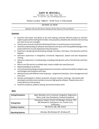 GARY W. MITCHELL
1900 Oakbriar Lane, Keller, Texas 76248
Phone: 317.529.7462 | gary-mitchell50@sbcglobal.net
Desired Location: Dallas/Ft. Worth Texas or Telecommute
SOFTWARE QA TESTER
Extensive M anual M ainframe Testing | 20-Year Record of Proven Results
Summary:
 Excellent self-starter and ability to do multi-tasking, prioritize difficult project to maintain
highestqualitywhile meetingthe timeline.Veryproactive, detail/results-oriented, fast learning
are some of my core strengths.
 Twenty years manual mainframe QA Analyst/Tester in varied business environments.
 Excellentunderstanding of Software Development Life Cycle and Testing Methodologies from
project definition to post-deployment documentation.
 Expertise in designing and developing strategic Test plans, Test Cases, Test Scenarios and Test
Reports.
 Extensive experience in Integration, Functional, Regression, System and User Acceptance
Testing.
 Extensive experience in tracking bugs using Bug tracking tools such as Test Director and Clear
Quest.
 Able to use SQL queries to validate data, locate suitable test cases/accounts.
 Backend database verification.
 Inclinedtowardsbuildingastrongteam/workenvironment,andhave the abilitytoadaptto new
technologies and situations with ease.
 Workedcloselywithdifferent internal groups – programmer/analysts, client management and
end-users.
 Actively participated in defect resolution and post mortem meetings. Interacted with
developersandotherteammemberstoensure high quality software. Played a key role in
timely delivery of the product.
 Excellent analytical, problem solving, and communication skills.
Skills:
TestingProcedures Agile, BlackBox,Unit, Functional,Integration, Regression,
Stress, Load, User Acceptance, Product Acceptance.
TestingTools
Clearquest, SoapUI, Fileaid, File Manager, Eztrieve, TSO,
MS Sharepoint, Powerpoint, Jira, Testrail, Coin,
Confluence.
Database Systems MS-Access, SQL, IMS, Oracle
Operating Systems Windows 98, Windows NT, Windows XP.
 