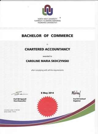 ,
fi!,NORTH-WEST UNIVERSITY
@
YUN IBESITI YA BOKONE. BOPHI RIMA
NOORDWES- U N IVERSITEIT
BACHELOR OF COMMERCE
in
CHARTERED ACCOUNTANCY
awarded to
CAROLINE MARIA SKOCryNSKI
after complying with all the requirements
8 May 2014
 