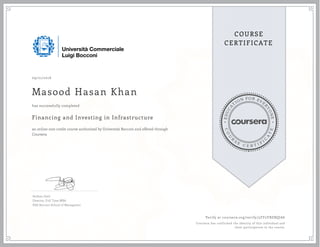 EDUCA
T
ION FOR EVE
R
YONE
CO
U
R
S
E
C E R T I F
I
C
A
TE
COURSE
CERTIFICATE
09/21/2016
Masood Hasan Khan
Financing and Investing in Infrastructure
an online non-credit course authorized by Università Bocconi and offered through
Coursera
has successfully completed
Stefano Gatti
Director, Full Time MBA
SDA Bocconi School of Managment
Verify at coursera.org/verify/5ZY2YBZBQJA6
Coursera has confirmed the identity of this individual and
their participation in the course.
 