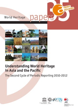 World Heritage
Understanding World Heritage
in Asia and the Paciﬁc
The Second Cycle of Periodic Reporting 2010-2012
For more information contact:
UNESCO World Heritage Centre
7, place Fontenoy
75352 Paris 07 SP France
Tel: 33 (0)1 45 68 18 76
Fax: 33 (0)1 45 68 55 70
E-mail: wh-info@unesc.org
http://whc.unesco.org
papersWorld Heritage
WorldHeritagepapersUnderstandingWorldHeritageinAsiaandthePacific
35
35papers
Supported by
Japanese Funds-in-Trust
to UNESCO
Supported by
Japanese Funds-in-Trust
to UNESCO
 