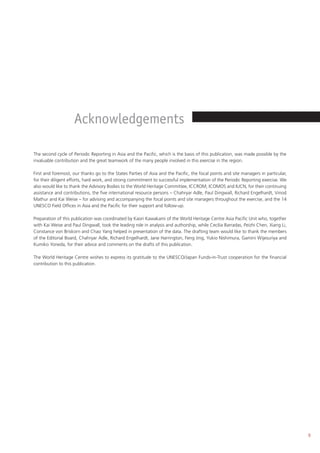 9
The second cycle of Periodic Reporting in Asia and the Pacific, which is the basis of this publication, was made possible by the
invaluable contribution and the great teamwork of the many people involved in this exercise in the region.
First and foremost, our thanks go to the States Parties of Asia and the Pacific, the focal points and site managers in particular,
for their diligent efforts, hard work, and strong commitment to successful implementation of the Periodic Reporting exercise. We
also would like to thank the Advisory Bodies to the World Heritage Committee, ICCROM, ICOMOS and IUCN, for their continuing
assistance and contributions, the five international resource persons – Chahryar Adle, Paul Dingwall, Richard Engelhardt, Vinod
Mathur and Kai Weise – for advising and accompanying the focal points and site managers throughout the exercise, and the 14
UNESCO Field Offices in Asia and the Pacific for their support and follow-up.
Preparation of this publication was coordinated by Kaori Kawakami of the World Heritage Centre Asia Pacific Unit who, together
with Kai Weise and Paul Dingwall, took the leading role in analysis and authorship, while Cecilia Barradas, Peizhi Chen, Xiang Li,
Constance von Briskorn and Chao Yang helped in presentation of the data. The drafting team would like to thank the members
of the Editorial Board, Chahryar Adle, Richard Engelhardt, Jane Harrington, Feng Jing, Yukio Nishimura, Gamini Wijesuriya and
Kumiko Yoneda, for their advice and comments on the drafts of this publication.
The World Heritage Centre wishes to express its gratitude to the UNESCO/Japan Funds-in-Trust cooperation for the financial
contribution to this publication.
Acknowledgements
 