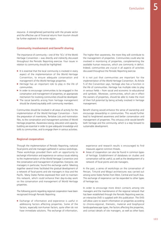 Conclusion
103
5
resource. A strengthened partnership with the private sector
and the effective use of financial returns from tourism should
be further explored in the entire region.
Community involvement and benefit sharing
The importance of community – one of the ‘5Cs’ of the World
Heritage Convention – was directly and indirectly discussed
throughout the Periodic Reporting exercise. Four issues in
relation to community should be highlighted:
■   It is essential that the local community is involved in every
aspect of the implementation of the World Heritage
Convention, to ensure adequate conservation and
management of the World Heritage properties.
■   Heritage has an important role to play in the life of
communities.
■   In order to encourage communities to be engaged in the
conservation and management of properties, an appropriate
mechanism for involving communities should be developed.
■   The social benefits arising from heritage management
should be shared equitably with community members.
Communities should be involved in all areas of activity for the
implementation of the World Heritage Convention – from
the preparation of inventories, Tentative Lists and nomination
files, to the conservation and management activities of World
Heritage properties. Awareness-raising, education and capacity-
building are essential in order to give adequate knowledge and
skills to communities, and to engage them in various activities.
The higher their awareness, the more they will contribute to
the management of properties. Communities could also be
involved in monitoring of properties, complementing the
available human resources, which are commonly in deficit.
Indeed, communities are crucial in all aspects of activities
discussed throughout the Periodic Reporting exercise.
It is not just that communities are important for the
implementation of the World Heritage Convention. As Article
5 of the Convention says, heritage also has a function in
the life of communities. Heritage has multiple roles to play
in various fields – from social and economic to educational
and symbolic. Moreover, communities, which are in effect
the owners of properties, should be able to make the most
of their full potential by being actively involved in heritage
management.
Benefit sharing would enhance the sense of ownership and
encourage stewardship in communities. This would further
lead to heightened awareness and better conservation and
management of properties. This virtuous circle would benefit
both heritage and the community, which is a step forward to
sustainable development.
Regional cooperation
Through the implementation of Periodic Reporting, national
focal points and site managers gathered in various workshops.
These workshops provided them with an opportunity to
exchange information and experience on various issues relating
to the implementation of the World Heritage Convention and
the conservation and management of properties. Everyone, site
managers in particular, found this exchange useful. Meeting
together several times facilitated the gradual development of
a network of focal points and site managers in Asia and the
Pacific. Many States Parties expressed their wish to maintain
this network, which could enhance their day-to-day work
on the conservation and management of World Heritage
properties.
The following points regarding regional cooperation have been
recognized through Periodic Reporting:
■   Exchange of information and experience is useful in
addressing factors affecting properties. Some of the
factors, especially non-human factors, quite often do not
have immediate solutions. The exchange of information,
experience and research results is encouraged to find
measures against common threats.
■   Areas of cooperation can also be found in common types
of heritage. Establishment of databases on studies and
conservation will be useful, as well as the development of a
network of focal points and site managers.
In the past, a series of workshops on the conservation of
Persian, Timurid and Mogul architectures was carried out
among some States Parties from West, Central and South Asia.
This exchange of experience can be expanded to other types
of heritage too.
In order to encourage more direct contacts among site
managers and the maintenance of the regional network that
has been established through the Periodic Reporting exercise,
an interactive DVD is supplied with this publication. The DVD
will allow users to search information on properties according
to chrono-regional, thematic, material and biophysical
landscape/seascape types, the factors affecting the properties,
and contact details of site managers, as well as other basic
 