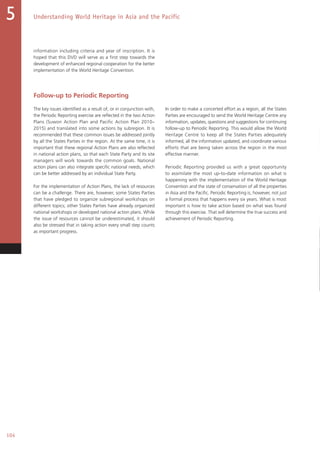 Understanding World Heritage in Asia and the Pacific5
104
information including criteria and year of inscription. It is
hoped that this DVD will serve as a first step towards the
development of enhanced regional cooperation for the better
implementation of the World Heritage Convention.
Follow-up to Periodic Reporting
The key issues identified as a result of, or in conjunction with,
the Periodic Reporting exercise are reflected in the two Action
Plans (Suwon Action Plan and Pacific Action Plan 2010–
2015) and translated into some actions by subregion. It is
recommended that these common issues be addressed jointly
by all the States Parties in the region. At the same time, it is
important that these regional Action Plans are also reflected
in national action plans, so that each State Party and its site
managers will work towards the common goals. National
action plans can also integrate specific national needs, which
can be better addressed by an individual State Party.
For the implementation of Action Plans, the lack of resources
can be a challenge. There are, however, some States Parties
that have pledged to organize subregional workshops on
different topics; other States Parties have already organized
national workshops or developed national action plans. While
the issue of resources cannot be underestimated, it should
also be stressed that in taking action every small step counts
as important progress.
In order to make a concerted effort as a region, all the States
Parties are encouraged to send the World Heritage Centre any
information, updates, questions and suggestions for continuing
follow-up to Periodic Reporting. This would allow the World
Heritage Centre to keep all the States Parties adequately
informed, all the information updated, and coordinate various
efforts that are being taken across the region in the most
effective manner.
Periodic Reporting provided us with a great opportunity
to assimilate the most up-to-date information on what is
happening with the implementation of the World Heritage
Convention and the state of conservation of all the properties
in Asia and the Pacific. Periodic Reporting is, however, not just
a formal process that happens every six years. What is most
important is how to take action based on what was found
through this exercise. That will determine the true success and
achievement of Periodic Reporting.
 