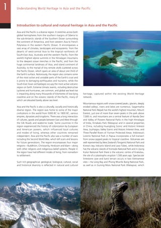12
Understanding World Heritage in Asia and the Pacific
Introduction to cultural and natural heritage in Asia and the Pacific
Asia and the Pacific is a diverse region. It stretches across both
global hemispheres from the southern margins of Siberia to
the sub-Antarctic islands of the Southern Ocean surrounding
the continent of Antarctica, and from western Asia to French
Polynesia in the eastern Pacific Ocean. It encompasses a
vast array of climates, landscapes and ecosystems: from the
deserts of west-central Asia to the tropical rainforests of
South-East Asia, Australia and the western Pacific; from the
world’s highest alpine summits in the Himalayan mountains
to the deepest ocean trenches in the Pacific; and from the
huge continental landmass of Asia, and island continent of
Australia, to the myriad of tiny remote atolls scattered across
the Pacific Ocean, which spans an area of about one third of
the Earth’s surface. Notoriously, the region also contains some
of the most active and unstable parts of the Earth’s crust and
is prone to damaging earthquakes and tsunamis, while the
South-East Asian archipelagos occupy the most active volcanic
region on Earth. Extreme climatic events, including destructive
cyclones and hurricanes, are common, and global sea level rise
is impacting along many thousands of kilometres of low-lying
coastline and on the oceanic islands of the Pacific, many of
which are elevated barely above sea level.
Asia and the Pacific is also a culturally, socially and historically
diverse region. The region was home to some of the major
civilizations in the world from 5000 BC to 1800 BC, various
empires, dynasties and kingdoms. There was a long interaction
of cultures, goods and people between East and West through
the Silk Roads and seaborne trade. Some countries in the
region experienced the history of colonization by European
and American powers, which influenced local cultures
and modes of living, whereas other countries remained
independent. Asia and the Pacific also saw a number of wars
including the Second World War, which left scars and lessons
for future generations. The region encompasses four major
religions – Buddhism, Christianity, Hinduism and Islam – along
with other religions and indigenous belief systems. People in
the region have had different modes of living, from nomadism
to settlement.
Such rich geographical, geological, biological, cultural, social
and historical diversity is reflected in natural and cultural
heritage, captured within the existing World Heritage
network.
Mountainous regions with snow-covered peaks, glaciers, deeply
eroded valleys, rivers and lakes are numerous. Sagarmatha
National Park (Nepal) has the world’s highest mountain, Mount
Everest, just one of more than seven peaks in the park above
7,000 m, and mountains are a central feature of Nanda Devi
and Valley of Flowers National Parks in the high Himalayas
of India, Kinabalu Park (Malaysia) and in several properties
in China, including Huanglong Scenic and Historic Interest
Area, Jiuzhaigou Valley Scenic and Historic Interest Area, and
Three Parallel Rivers of Yunnan Protected Areas. Indonesia’s
Lorentz National Park in Papua incorporates a full transect
from snow-capped peaks to tropical coastline. Volcanoes are
well represented by New Zealand’s Tongariro National Park and
Korea’s Jeju Volcanic Island and Lava Tubes, while Indonesia
has the volcanic islands of Komodo National Park and in Ujung
Kulon National Park there is the volcanic centre of Krakatau,
the site of a catastrophic eruption 1,500 years ago. Spectacular
limestone cave and karst terrain occurs in two Vietnamese
sites – Ha Long Bay and Phong Nha-Ke Bang National Park,
as well as in Guning Mulu National Park (Malaysia), which
12
 