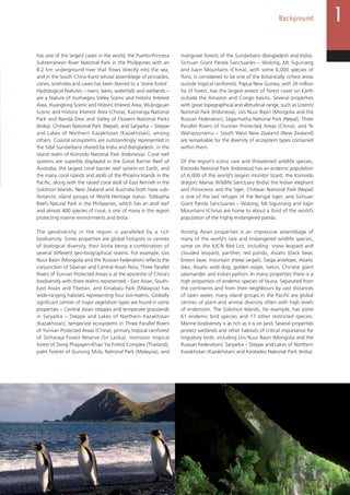 13
Background
has one of the largest caves in the world, the Puerto-Princesa
Subterranean River National Park in the Philippines with an
8.2 km underground river that flows directly into the sea,
and in the South China Karst whose assemblage of pinnacles,
cones, sinkholes and caves has been likened to a ‘stone forest’.
Hydrological features – rivers, lakes, waterfalls and wetlands –
are a feature of Jiuzhaigou Valley Scenic and Historic Interest
Area, Huanglong Scenic and Historic Interest Area, Wulingyuan
Scenic and Historic Interest Area (China); Kaziranga National
Park and Nanda Devi and Valley of Flowers National Parks
(India); Chitwan National Park (Nepal); and Saryarka – Steppe
and Lakes of Northern Kazakhstan (Kazakhstan), among
others. Coastal ecosystems are outstandingly represented in
the tidal Sundarbans shared by India and Bangladesh, in the
island realm of Komodo National Park (Indonesia). Coral reef
systems are superbly displayed in the Great Barrier Reef of
Australia, the largest coral barrier reef system on Earth, and
the many coral islands and atolls of the Phoenix Islands in the
Pacific, along with the raised coral atoll of East Rennell in the
Solomon Islands. New Zealand and Australia both have sub-
Antarctic island groups of World Heritage status. Tubbatha
Reefs Natural Park in the Philippines, which has an atoll reef
and almost 400 species of coral, is one of many in the region
protecting marine environments and biota.
The geodiversity in the region is paralleled by a rich
biodiversity. Some properties are global hotspots or centres
of biological diversity, their biota being a combination of
several different geo-biographical realms. For example, Uvs
Nuur Basin (Mongolia and the Russian Federation) reflects the
conjunction of Siberian and Central Asian flora, Three Parallel
Rivers of Yunnan Protected Areas is at the epicentre of China’s
biodiversity with three realms represented – East Asian, South-
East Asian and Tibetan, and Kinabalu Park (Malaysia) has
wide-ranging habitats representing four bio-realms. Globally
significant centres of major vegetation types are found in some
properties – Central Asian steppes and temperate grasslands
in Saryarka – Steppe and Lakes of Northern Kazakhstan
(Kazakhstan), temperate ecosystems in Three Parallel Rivers
of Yunnan Protected Areas (China), primary tropical rainforest
of Sinharaja Forest Reserve (Sri Lanka), monsoon tropical
forest of Dong Phayayen-Khao Yai Forest Complex (Thailand),
palm forests of Gunung Mulu National Park (Malaysia), and
mangrove forests of the Sundarbans (Bangladesh and India).
Sichuan Giant Panda Sanctuaries – Wolong, Mt Siguniang
and Jiajin Mountains (China), with some 6,000 species of
flora, is considered to be one of the botanically richest areas
outside tropical rainforests. Papua New Guinea, with 26 million
ha of forest, has the largest extent of forest cover on Earth
outside the Amazon and Congo basins. Several properties
with great topographical and altitudinal range, such as Lorentz
National Park (Indonesia), Uvs Nuur Basin (Mongolia and the
Russian Federation), Sagarmatha National Park (Nepal), Three
Parallel Rivers of Yunnan Protected Areas (China), and Te
Wahipounamu – South West New Zealand (New Zealand)
are remarkable for the diversity of ecosystem types contained
within them.
Of the region’s iconic rare and threatened wildlife species,
Komodo National Park (Indonesia) has an endemic population
of 6,000 of the world’s largest monitor lizard, the Komodo
dragon; Manas Wildlife Sanctuary (India) the Indian elephant
and rhinoceros and the tiger; Chitwan National Park (Nepal)
is one of the last refuges of the Bengal tiger; and Sichuan
Giant Panda Sanctuaries – Wolong, Mt Siguniang and Jiajin
Mountains (China) are home to about a third of the world’s
population of the highly endangered panda.
Among Asian properties is an impressive assemblage of
many of the world’s rare and endangered wildlife species,
some on the IUCN Red List, including: snow leopard and
clouded leopard, panther, red panda, Asiatic black bear,
brown bear, mountain sheep (argali), Saiga antelope, Asiatic
ibex, Asiatic wild dog, golden eagle, taikin, Chinese giant
salamander and Indian python. In many properties there is a
high proportion of endemic species of fauna. Separated from
the continents and from their neighbours by vast distances
of open water, many island groups in the Pacific are global
centres of plant and animal diversity often with high levels
of endemism. The Solomon Islands, for example, has some
61 endemic bird species and 17 other restricted species.
Marine biodiversity is as rich as it is on land. Several properties
protect wetlands and other habitats of critical importance for
migratory birds, including Uvs Nuur Basin (Mongolia and the
Russian Federation), Saryarka – Steppe and Lakes of Northern
Kazakhstan (Kazakhstan) and Keoladeo National Park (India).
 