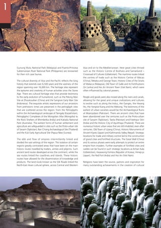 14
Gunung Mulu National Park (Malaysia) and Puerto-Princesa
Subterranean River National Park (Philippines) are renowned
for their rich cave faunas.
The cultural diversity of Asia and the Pacific reflects the long
history that extends over 6,500 years and the vastness of the
region spanning over 16,000 km. The heritage sites represent
the epitome and creativity of human activities since the Stone
Age. There are cultural heritage sites that provide testimony
to the early evolution of humankind, such as the Peking Man
Site at Zhoukoudian (China) and the Sangiran Early Man Site
(Indonesia). The exquisite artistic expressions of our ancestors
from prehistoric times are preserved in the petroglyph sites
that are scattered across the region: from the Petroglyphs
within the Archaeological Landscape of Tamgaly (Kazakhstan),
Petroglyphic Complexes of the Mongolian Altai (Mongolia) to
the Rock Shelters of Bhimbetka (India) and Kakadu National
Park (Australia). The earliest forms of human settlement and
agriculture are safeguarded in sites such as the Proto-urban site
of Sarazm (Tajikistan), Ban Chiang Archaeological Site (Thailand)
and the Kuk Early Agricultural Site (Papua New Guinea).
The ebb and flow of empires intermittently linked and
divided the vast settings of the region. The isolation of certain
regions greatly contrasted areas that have been on the main
historic routes travelled by traders, armies and pilgrims. Such
ancient land routes developed across the continent, while the
sea routes linked the coastlines and islands. These historic
routes have allowed for the dissemination of knowledge and
products. The land route known as the Silk Roads linked the
North-East Asian cultural sphere, across Central and Western
Asia and on to the Mediterranean. Here great cities thrived
such as the Historic Centre of Bukhara and Samarkand –
Crossroad of Cultures (Uzbekistan). The maritime routes linked
the centres of trade such as the Historic Centre of Macao
(China), Melaka and George Town, Historic Cities of the Straits
of Malacca (Malaysia), Old Town of Galle and its Fortifications
(Sri Lanka) and Hoi An Ancient Town (Viet Nam), which were
often influenced by colonial powers.
People and goods were also moved along the rivers and canals,
allowing for the great and unique civilizations and cultures
to evolve such as along the Indus, the Ganges, the Hwang
Ho, the Yangtze Kiang and the Mekong. The testimony of the
earliest of urban societies would be the Archaeological Ruins
at Moenjodaro (Pakistan). There are ancient cities that have
been abandoned over the centuries such as the Proto-urban
site of Sarazm (Tajikistan), Taxila (Pakistan) and Fatehpur Sikri
(India) and the Historic City of Ayutthaya (Thailand). There are
numerous historic urban areas that are still inhabited, even after
centuries: Old Town of Lijiang (China), Historic Monuments of
Ancient Kyoto (Japan) and Kathmandu Valley (Nepal). Strategic
locations for trade and military control led to the construction
of grand cities and fortified structures. The Great Wall (China)
and its various phases were early attempts to protect an entire
empire from invaders. Further examples of fortified cities and
castles can be found in such strategic locations as Itchan Kala
(Uzbekistan), Hwaseong Fortress (Republic of Korea), Himeji-jo
(Japan), the Red Fort (India) and Hoi An (Viet Nam).
Religions have been the source, patrons and inspiration for
many outstanding achievements in the creation of cultural
 