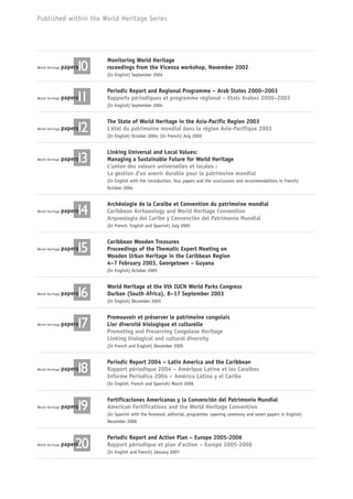 Published within the World Heritage Series
World Heritage paperspapers10
Monitoring World Heritage
roceedings from the Vicenza workshop, November 2002
(In English) September 2004
World Heritage paperspapers11
Periodic Report and Regional Programme – Arab States 2000–2003
Rapports périodiques et programme régional – Etats Arabes 2000–2003
(In English) September 2004
World Heritage paperspapers12
The State of World Heritage in the Asia-Pacific Region 2003
L’état du patrimoine mondial dans la région Asie-Pacifique 2003
(In English) October 2004; (In French) July 2005
World Heritage paperspapers13
Linking Universal and Local Values:
Managing a Sustainable Future for World Heritage
L’union des valeurs universelles et locales :
La gestion d’un avenir durable pour le patrimoine mondial
(In English with the introduction, four papers and the conclusions and recommendations in French)
October 2004
World Heritage paperspapers14
Archéologie de la Caraïbe et Convention du patrimoine mondial
Caribbean Archaeology and World Heritage Convention
Arqueología del Caribe y Convención del Patrimonio Mundial
(In French, English and Spanish) July 2005
World Heritage paperspapers15
Caribbean Wooden Treasures
Proceedings of the Thematic Expert Meeting on
Wooden Urban Heritage in the Caribbean Region
4–7 February 2003, Georgetown – Guyana
(In English) October 2005
World Heritage paperspapers16
World Heritage at the Vth IUCN World Parks Congress
Durban (South Africa), 8–17 September 2003
(In English) December 2005
World Heritage paperspapers17
Promouvoir et préserver le patrimoine congolais
Lier diversité biologique et culturelle
Promoting and Preserving Congolese Heritage
Linking biological and cultural diversity
(In French and English) December 2005
World Heritage paperspapers18
Periodic Report 2004 – Latin America and the Caribbean
Rapport périodique 2004 – Amérique Latine et les Caraïbes
Informe Periodico 2004 – América Latina y el Caribe
(In English, French and Spanish) March 2006
World Heritage paperspapers19
Fortificaciones Americanas y la Convención del Patrimonio Mundial
American Fortifications and the World Heritage Convention
(In Spanish with the foreword, editorial, programme, opening ceremony and seven papers in English)
December 2006
World Heritage paperspapers20papers20papers
Periodic Report and Action Plan – Europe 2005-2006
Rapport périodique et plan d’action – Europe 2005-2006
(In English and French) January 2007
 