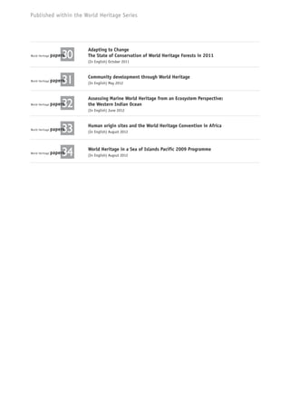 Published within the World Heritage Series
World Heritage paperspapers30papers30papers
Adapting to Change
The State of Conservation of World Heritage Forests in 2011
(In English) October 2011
World Heritage paperspapers31papers31papers
Community development through World Heritage
(In English) May 2012
World Heritage paperspapers32papers32papers
Assessing Marine World Heritage from an Ecosystem Perspective:
the Western Indian Ocean
(In English) June 2012
World Heritage paperspapers33papers33papers
Human origin sites and the World Heritage Convention in Africa
(In English) August 2012
World Heritage paperspapers34papers34papers
World Heritage in a Sea of Islands Pacific 2009 Programme
(In English) Augsut 2012
 