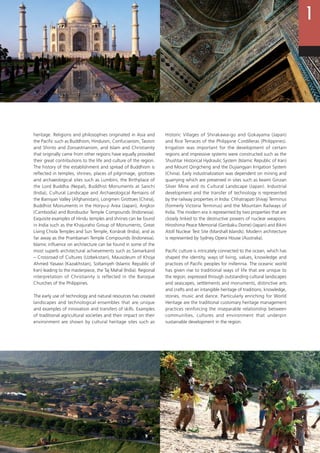 15
heritage. Religions and philosophies originated in Asia and
the Pacific such as Buddhism, Hinduism, Confucianism, Taoism
and Shinto and Zoroastrianism, and Islam and Christianity
that originally came from other regions have equally provided
their great contributions to the life and culture of the region.
The history of the establishment and spread of Buddhism is
reflected in temples, shrines, places of pilgrimage, grottoes
and archaeological sites such as Lumbini, the Birthplace of
the Lord Buddha (Nepal), Buddhist Monuments at Sanchi
(India), Cultural Landscape and Archaeological Remains of
the Bamiyan Valley (Afghanistan), Longmen Grottoes (China),
Buddhist Monuments in the Horyu-ji Area (Japan), Angkor
(Cambodia) and Borobudur Temple Compounds (Indonesia).
Exquisite examples of Hindu temples and shrines can be found
in India such as the Khajuraho Group of Monuments, Great
Living Chola Temples and Sun Temple, Konârak (India), and as
far away as the Prambanan Temple Compounds (Indonesia).
Islamic influence on architecture can be found in some of the
most superb architectural achievements such as Samarkand
– Crossroad of Cultures (Uzbekistan), Mausoleum of Khoja
Ahmed Yasawi (Kazakhstan), Soltaniyeh (Islamic Republic of
Iran) leading to the masterpiece, the Taj Mahal (India). Regional
interpretation of Christianity is reflected in the Baroque
Churches of the Philippines.
The early use of technology and natural resources has created
landscapes and technological ensembles that are unique
and examples of innovation and transfers of skills. Examples
of traditional agricultural societies and their impact on their
environment are shown by cultural heritage sites such as
Historic Villages of Shirakawa-go and Gokayama (Japan)
and Rice Terraces of the Philippine Cordilleras (Philippines).
Irrigation was important for the development of certain
regions and impressive systems were constructed such as the
Shushtar Historical Hydraulic System (Islamic Republic of Iran)
and Mount Qingcheng and the Dujiangyan Irrigation System
(China). Early industrialization was dependent on mining and
quarrying which are preserved in sites such as Iwami Ginzan
Silver Mine and its Cultural Landscape (Japan). Industrial
development and the transfer of technology is represented
by the railway properties in India: Chhatrapati Shivaji Terminus
(formerly Victoria Terminus) and the Mountain Railways of
India. The modern era is represented by two properties that are
closely linked to the destructive powers of nuclear weapons:
Hiroshima Peace Memorial (Genbaku Dome) (Japan) and Bikini
Atoll Nuclear Test Site (Marshall Islands). Modern architecture
is represented by Sydney Opera House (Australia).
Pacific culture is intricately connected to the ocean, which has
shaped the identity, ways of living, values, knowledge and
practices of Pacific peoples for millennia. The oceanic world
has given rise to traditional ways of life that are unique to
the region, expressed through outstanding cultural landscapes
and seascapes, settlements and monuments, distinctive arts
and crafts and an intangible heritage of traditions, knowledge,
stories, music and dance. Particularly enriching for World
Heritage are the traditional customary heritage management
practices reinforcing the inseparable relationship between
communities, cultures and environment that underpin
sustainable development in the region.
 