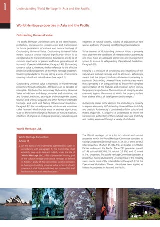 20
Understanding World Heritage in Asia and the Pacific
World Heritage properties in Asia and the Pacific
Outstanding Universal Value
The World Heritage Convention aims at the identification,
protection, conservation, presentation and transmission
to future generations of cultural and natural heritage of
Outstanding Universal Value. Outstanding Universal Value
means ‘cultural and/or natural significance which is so
exceptional as to transcend national boundaries and to be of
common importance for present and future generations of all
humanity’ (Operational Guidelines, Paragraph 49). Outstanding
Universal Value is, therefore, the key reference for the effective
protection and management of the World Heritage properties.
Qualifying standards for this are set by a series of ten criteria
covering cultural and natural values (see page 21).
Outstanding Universal Value is expressed in World Heritage
properties through attributes. Attributes can be tangible or
intangible. Attributes that can convey Outstanding Universal
Value include form and design, materials and substance, use
and function, traditions, techniques and management system,
location and setting, language and other forms of intangible
heritage, and spirit and feeling (Operational Guidelines,
Paragraph 82). For natural properties, attributes are sometimes
called ‘features’ which include visual or aesthetic significance,
scale of the extent of physical features or natural habitats,
intactness of physical or ecological processes, naturalness and
intactness of natural systems, viability of populations of rare
species and rarity (Preparing World Heritage Nominations).
To be deemed of Outstanding Universal Value, a property
must also meet the conditions of integrity and/or authenticity
and must have an adequate protection and management
system to ensure its safeguarding (Operational Guidelines,
Paragraph 78).
Integrity is a measure of wholeness and intactness of the
natural and cultural heritage and its attributes. Wholeness
means that the property includes all elements necessary to
express its Outstanding Universal Value, and intactness means
that a property is of adequate size to ensure the complete
representation of the features and processes which convey
the property’s significance. The conditions of integrity are also
examined against the extent to which the property suffers
from adverse effects of development and/or neglect.
Authenticity relates to the ability of the attributes of a property
to express adequately its Outstanding Universal Value truthfully
and credibly. Authenticity is considered only for cultural and
mixed properties. A property is understood to meet the
conditions of authenticity if their cultural values are truthfully
and credibly expressed through a variety of attributes.
World Heritage List
World Heritage Convention
Article 11
2. On the basis of the inventories submitted by States in
accordance with paragraph 1, the Committee shall
establish, keep up to date and publish, under the title of
‘World Heritage List’, a list of properties forming part
of the cultural heritage and natural heritage, as defined
in Articles 1 and 2 of this Convention, which it considers
as having outstanding universal value in terms of such
criteria as it shall have established. An updated list shall
be distributed at least every two years.
The World Heritage List is a list of cultural and natural
properties which the World Heritage Committee considers as
having Outstanding Universal Value. As of 2012, there are 962
listed properties, of which 213 (22.1%) are located in 32 States
Parties in Asia and the Pacific. These 213 properties consist
of 148 cultural (69.5%), 55 natural (25.8%) and 10 mixed
(4.7%) properties. The World Heritage Committee considers a
property as having Outstanding Universal Value if the property
meets one or more of the criteria listed in Paragraph 77 of the
Operational Guidelines. These criteria have been applied as
follows in properties in Asia and the Pacific:
 