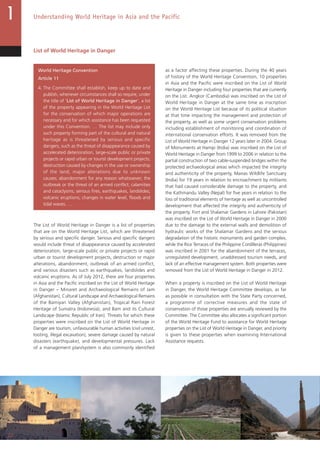 22
Understanding World Heritage in Asia and the Pacific
List of World Heritage in Danger
World Heritage Convention
Article 11
4. The Committee shall establish, keep up to date and
publish, whenever circumstances shall so require, under
the title of ‘List of World Heritage in Danger’, a list
of the property appearing in the World Heritage List
for the conservation of which major operations are
necessary and for which assistance has been requested
under this Convention. … The list may include only
such property forming part of the cultural and natural
heritage as is threatened by serious and specific
dangers, such as the threat of disappearance caused by
accelerated deterioration, large-scale public or private
projects or rapid urban or tourist development projects;
destruction caused by changes in the use or ownership
of the land; major alterations due to unknown
causes; abandonment for any reason whatsoever; the
outbreak or the threat of an armed conflict; calamities
and cataclysms; serious fires, earthquakes, landslides;
volcanic eruptions; changes in water level, floods and
tidal waves. …
The List of World Heritage in Danger is a list of properties
that are on the World Heritage List, which are threatened
by serious and specific danger. Serious and specific dangers
would include threat of disappearance caused by accelerated
deterioration, large-scale public or private projects or rapid
urban or tourist development projects, destruction or major
alterations, abandonment, outbreak of an armed conflict,
and various disasters such as earthquakes, landslides and
volcanic eruptions. As of July 2012, there are four properties
in Asia and the Pacific inscribed on the List of World Heritage
in Danger – Minaret and Archaeological Remains of Jam
(Afghanistan), Cultural Landscape and Archaeological Remains
of the Bamiyan Valley (Afghanistan), Tropical Rain Forest
Heritage of Sumatra (Indonesia), and Bam and its Cultural
Landscape (Islamic Republic of Iran). Threats for which these
properties were inscribed on the List of World Heritage in
Danger are tourism, unfavourable human activities (civil unrest,
looting, illegal excavation), severe damage caused by natural
disasters (earthquake), and developmental pressures. Lack
of a management plan/system is also commonly identified
as a factor affecting these properties. During the 40 years
of history of the World Heritage Convention, 10 properties
in Asia and the Pacific were inscribed on the List of World
Heritage in Danger including four properties that are currently
on the List. Angkor (Cambodia) was inscribed on the List of
World Heritage in Danger at the same time as inscription
on the World Heritage List because of its political situation
at that time impacting the management and protection of
the property, as well as some urgent conservation problems
including establishment of monitoring and coordination of
international conservation efforts. It was removed from the
List of World Heritage in Danger 12 years later in 2004. Group
of Monuments at Hampi (India) was inscribed on the List of
World Heritage in Danger from 1999 to 2006 in relation to the
partial construction of two cable-suspended bridges within the
protected archaeological areas which impacted the integrity
and authenticity of the property, Manas Wildlife Sanctuary
(India) for 19 years in relation to encroachment by militants
that had caused considerable damage to the property, and
the Kathmandu Valley (Nepal) for five years in relation to the
loss of traditional elements of heritage as well as uncontrolled
development that affected the integrity and authenticity of
the property. Fort and Shalamar Gardens in Lahore (Pakistan)
was inscribed on the List of World Heritage in Danger in 2000
due to the damage to the external walls and demolition of
hydraulic works of the Shalamar Gardens and the serious
degradation of the historic monuments and garden complex,
while the Rice Terraces of the Philippine Cordilleras (Philippines)
was inscribed in 2001 for the abandonment of the terraces,
unregulated development, unaddressed tourism needs, and
lack of an effective management system. Both properties were
removed from the List of World Heritage in Danger in 2012.
When a property is inscribed on the List of World Heritage
in Danger, the World Heritage Committee develops, as far
as possible in consultation with the State Party concerned,
a programme of corrective measures and the state of
conservation of those properties are annually reviewed by the
Committee. The Committee also allocates a significant portion
of the World Heritage Fund to assistance for World Heritage
properties on the List of World Heritage in Danger, and priority
is given to these properties when examining International
Assistance requests.
 
