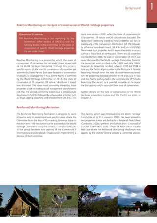 23
Background
Reactive Monitoring on the state of conservation of World Heritage properties
Operational Guidelines
169. Reactive Monitoring is the reporting by the
Secretariat, other sectors of UNESCO and the
Advisory Bodies to the Committee on the state of
conservation of specific World Heritage properties
that are under threat. …
Reactive Monitoring is a process by which the state of
conservation of properties that are under threat is reported
to the World Heritage Committee. Through this process,
specific reports on the state of conservation of properties are
submitted by States Parties. Each year, the state of conservation
of around 20–30 properties in Asia and the Pacific is examined
by the World Heritage Committee. In 2012, the state of
conservation of 26 properties (11 natural, 14 cultural, 1 mixed)
was discussed. The issue most commonly shared by these
properties is lack or inadequacy of management plans/systems
(58.3%). The second commonly shared issue is infrastructure
development (54.2%) followed by unfavourable activities such
as illegal logging, poaching and encroachment (29.2%). The
trend was similar in 2011, when the state of conservation of
39 properties (13 natural and 26 cultural) was discussed. The
factor most commonly shared by these properties was lack or
inadequacy of the management plan/system (61.5%) followed
by infrastructure development (56.4%) and tourism (26%).
There were four properties which were affected by disasters
such as a flood and an earthquake. There are 25 properties
inscribed before 2000, the state of conservation of which was
never discussed by the World Heritage Committee. Some of
the properties were inscribed in the 1970s and early 1980s.
However, 22 properties inscribed between 1979 and 1994 in
Asia and the Pacific all participated in the first cycle of Periodic
Reporting, through which the state of conservation was noted.
All 198 properties inscribed between 1978 and 2010 in Asia
and the Pacific participated in the second cycle of Periodic
Reporting. The second cycle gave 68 properties in the region
the first opportunity to report on their state of conservation.
Further details on the state of conservation of the World
Heritage properties in Asia and the Pacific are given in
Chapter 3.
Reinforced Monitoring Mechanism
The Reinforced Monitoring Mechanism is designed to assist
properties only in exceptional and specific cases where the
Committee fears the loss of Outstanding Universal Value in
the short term. The mechanism can be activated by the World
Heritage Committee or by the Director-General of UNESCO
in the period between two sessions of the Committee if
information is received about critical issues in implementing a
decision of the Committee.
This facility, which was introduced by the World Heritage
Committee at its 31st session in 2007, has been applied to
two properties in Asia and the Pacific – Temple of Preah Vihear
(Cambodia, 2008 – present) and Samarkand – Crossroad of
Cultures (Uzbekistan, 2008). Temple of Preah Vihear was the
first case where the Reinforced Monitoring Mechanism was
applied by the Director-General outside a Committee session.
 