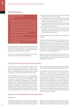 24
Understanding World Heritage in Asia and the Pacific
Periodic Reporting
World Heritage Convention
Article 29
1. The States Parties to this Convention shall, in the
reports which they submit to the General Conference
of the United Nations Educational, Scientific and
Cultural Organization on dates and in a manner to be
determined by it, give information on the legislative
and administrative provisions which they have adopted
and other action which they have taken for the
application of this Convention, together with details
of the experience acquired in this field.
2. These reports shall be brought to the attention of the
World Heritage Committee.
3. The Committee shall submit a report on its activities at
each of the ordinary sessions of the General Conference
of the United Nations Educational, Scientific and
Cultural Organization.
Periodic Reporting is a process whereby those countries that
have World Heritage properties within their territory assess and
report on the status of protection and management of those
properties to the World Heritage Committee.
The four main purposes of Periodic Reporting as stated in
Paragraph 201 of the Operational Guidelines are:
(a) To provide an assessment of the application of the World
Heritage Convention by the State Party.
(b) To provide an assessment as to whether the Outstanding
Universal Value of the properties inscribed on the World
Heritage List is being maintained over time.
(c) To provide updated information about the World Heritage
properties to record the changing circumstances and state
of conservation of the properties.
(d) To provide a mechanism for regional cooperation and
exchange of information and experiences among States
Parties concerning the implementation of the Convention
and World Heritage conservation.
The Periodic Reporting exercise takes place in a six-year cycle
per region.
The format of periodic reports by the States Parties consists
of two sections – Section I on the implementation of the
World Heritage Convention at national level including the
legislative and administrative provisions which States Parties
have adopted as well as other actions that they have taken for
the application of the Convention; and Section II on the state
of conservation of World Heritage properties located in the
territories of the States Parties concerned.
Once the reports are submitted by the States Parties, the
World Heritage Centre consolidates national reports into a
Periodic Report for the region, which is submitted to the World
Heritage Committee for review.
First cycle of Periodic Reporting in Asia and the Pacific
Asia and the Pacific was the third region to submit a Periodic
Report, after the Arab States and Africa in 2003. Section I
concerned 33 States Parties to the Convention at that time, and
Section II covered 88 properties (55 cultural, 26 natural, 7 mixed)
inscribed up to and including 1994 located in 16 States Parties.
The Periodic Report of the first cycle of Periodic Reporting
for Asia and the Pacific was submitted to the World Heritage
Committee at its 27th session in 2003 (UNESCO, 2003;
WHC-03/27.COM/6ARev). Subsequently, two subregional
programmes, Action-Asia 2003–2009 and World Heritage –
Pacific 2009, were adopted by the World Heritage Committee
in 2003 to strengthen the implementation of the World
Heritage Convention and to enhance the conservation process
at World Heritage properties in the region (http://whc.unesco.
org/archive/2003/whc03-27com-20be.pdf). The Periodic
Report as well as regional and subregional recommendations
were published in 2004 (World Heritage Paper Series, No. 12).
The subregional programmes were focused on the following
objectives: (a) capacity-building in the preparation of
nomination files and in the site management planning; (b)
poverty alleviation and community participation through
the preservation of heritage; (c) thematic studies for a more
representative World Heritage List; and (d) dissemination of
information on World Heritage in the region. In addition, in
order to facilitate the implementation of Action-Asia 2003–
2009, a series of prioritized action plans was developed by
the States Parties at subregional level for South, Central, and
North-East and South-East Asia. As a result, a number of
Tentative Lists were updated, thematic studies were carried out,
and some projects on the preparation of serial transboundary
nominations have been initiated.
Second cycle of Periodic Reporting in Asia and the Pacific
Background
Following the completion of the first cycle of Periodic Reporting
for all regions (2000–2006), and a two-year Periodic Reporting
Reflection Year that followed to reflect on the first cycle and to
develop the strategic direction of the second cycle, the World
Heritage Committee decided that the second cycle of Periodic
Reporting for Asia and the Pacific would be launched in 2010.
 