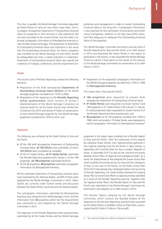 25
Background
This time, in parallel, the World Heritage Committee requested
all States Parties to carry out two other major tasks. One is
to prepare retrospective Statements of Outstanding Universal
Value for properties in their territory in case statements did
not exist according to the current format, and the other is to
provide cartographic information for Retrospective Inventory in
case the files contain some gaps. The preparation of Statements
of Outstanding Universal Value was important in the sense
that the Outstanding Universal Value, for which a property
was inscribed on the World Heritage List and which should
be safeguarded over time, is clearly indicated in a statement.
Statements of Outstanding Universal Value also specify the
conditions of integrity, authenticity, and the requirements for
protection and management in order to sustain Outstanding
Universal Value in the long term. Cartographic information
is also essential for the clarification of boundaries and buffer
zones of properties, whether or not they have buffer zones,
and their adequacy to safeguard the Outstanding Universal
Value of the properties.
The World Heritage Committee launched a second cycle of
Periodic Reporting for Asia and the Pacific at its 34th session
in 2010 and requested the States Parties in the region to
participate in the process. It also requested the World Heritage
Centre to submit a final report on the results of this exercise
to the World Heritage Committee for examination at its 36th
session in 2012.
Scope
The second cycle of Periodic Reporting covered the following
elements:
■   Preparation of the draft retrospective Statements of
Outstanding Universal Value (SOUVs) of the World
Heritage properties inscribed from 1978 to 2006;
■   Preparation of the responses to the Periodic Reporting
online questionnaire, which consists of Section I
(Implementation of the World Heritage Convention at
national level) for all the States Parties that ratified the
Convention by 2010 and Section II (State of conservation
of each World Heritage property) for the World Heritage
properties inscribed from 1978 to 2010; and
■   Preparation of the requested cartographic information on
the World Heritage properties inscribed from 1978 to 1998
for Retrospective Inventory.
This means that in Asia and the Pacific,
■   166 properties were requested to prepare draft
retrospective Statements of Outstanding Universal Value;
■   41 States Parties were requested to answer Section I and
198 properties in 31 States Parties (138 cultural, 51 natural,
9 mixed properties) were requested to answer Section II of
the Periodic Reporting online questionnaire; and
■   96 properties out of 106 properties inscribed from 1978 to
1998, which are located in 19 States Parties, were requested to
submit cartographic information for Retrospective Inventory.4
Outcome
The following was achieved by the States Parties of Asia and
the Pacific:
■   Of the 166 draft retrospective Statements of Outstanding
Universal Value, all 166 SOUVs were submitted, of which
165 SOUVs were considered as complete.
■   Of the 41 States Parties, all 41 States Parties submitted
the Periodic Reporting questionnaire Section I; of the 198
properties, all 198 properties submitted Section II.
■   Of the 96 properties, 68 properties submitted cartographic
information for Retrospective Inventory.
All the submitted Statements of Outstanding Universal Value
were reviewed by the Advisory Bodies, and 67 of them were
adopted by the World Heritage Committee in 2012. Other
SOUVs are currently under further review and discussion
between the States Parties concerned and the Advisory Bodies.
The cartographic information submitted for Retrospective
Inventory was checked by the World Heritage Centre and the
information from 30 properties which met the requirements
was submitted to and adopted by the World Heritage
Committee in 2012.
The responses to the Periodic Reporting online questionnaires
submitted by all the States Parties and the World Heritage
properties in the region were compiled into a Periodic Report
of Asia and the Pacific. After the submission of the reports
by individual States Parties, their representatives gathered in
two regional meetings (one for the Pacific in Apia, Samoa, in
September 2011 and the other for Asia in Suwon, Republic of
Korea, in December 2011) to discuss the outcome and jointly
develop Action Plans at regional and subregional levels. As a
result, the States Parties of Asia adopted the Suwon Action Plan
which outlined the priority actions for Asia and the subregions
of Asia. In the case of the Pacific, as the Pacific Action Plan
2010–2015 had already been developed before the launching
of Periodic Reporting, the States Parties reviewed the existing
Action Plan to reorient the efforts to regional priorities identified
as a result of the Periodic Reporting exercise. Together with
the regional Action Plans, the Periodic Report of Asia and the
Pacific was submitted to the World Heritage Committee for
examination and adoption at its 36th session in 2012.
The Periodic Report adopted by the World Heritage
Committee, which contains the detailed analysis of the
responses to the Periodic Reporting questionnaires provided
by the States Parties is available online on (http://whc.unesco.
org/archive/2012/whc12-36com-10A-en.pdf).4
4 Ten properties already had sufficient cartographic information.
 