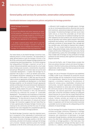 32
Understanding World Heritage in Asia and the Pacific2
General policy and services for protection, conservation and presentation
Coordination between comprehensive policies and policies for heritage protection
World Heritage Convention
Article 5
To ensure that effective and active measures are taken
for the protection, conservation and presentation of the
cultural and natural heritage situated on its territory, each
State Party to this Convention shall endeavour, in so far as
possible, and as appropriate for each country:
1. to adopt a general policy which aims to give the
cultural and natural heritage a function in the life of
the community and to integrate the protection of that
heritage into comprehensive planning programmes;
The States Parties to the World Heritage Convention have,
following Article 5 of the Convention, the responsibility to
adopt general policies to give the heritage a function in the
life of the community and to integrate heritage protection into
comprehensive planning programmes. This Article recognizes
that safeguarding of heritage is important not just for its
cultural, historical and aesthetic value but also for a much wider
value including social, economic, environmental, educational
and spiritual. Although the Convention does not use the word
‘sustainable development’, it implies that heritage has an
important role to play in it, which can benefit communities.
The Budapest Declaration adopted by the World Heritage
Committee at its 26th session in 2002 also says that we will
‘seek to ensure an appropriate and equitable balance between
conservation, sustainability and development, so that World
Heritage properties can be protected through appropriate
activities contributing to the social and economic development
and the quality of life of our communities’. The Operational
Guidelines clearly endorse this point in Paragraph 6: ‘Since
the adoption of the Convention in 1972, the international
community has embraced the concept of “sustainable
development”. The protection and conservation of natural and
cultural heritage are a significant contribution to sustainable
development.’ To that end and to ensure the effective and
active protection and conservation of cultural and natural
heritage, the Convention suggests that each State Party has
to have a general policy that gives heritage a function and a
meaning for the community and that the issue of heritage
protection has to be integrated into comprehensive planning
whose scope is not limited to heritage protection.
The World Heritage Convention raises this important point,
but in recognition of the individuality of communities and
their relationship to their heritage and traditions, it does not
specify what a function of heritage could be in the life of the
community, and what kind of policies could give the heritage
such a function. However, experience proves that heritage
contributes to the life of the community and such a function
is reflected in both tangible and intangible aspects. Heritage
can be an income-generating vehicle, attracting more tourists
and investments, generating employment opportunities for
local people. Or protecting heritage could also secure clean
water and air, or ensure the sustainable use of land and
resources. The construction of traditional buildings has most
often adapted to the local conditions over centuries and hence
they are generally more resilient against disasters than poorly
engineered new buildings, and conserving them adequately
eventually contributes to saving people’s lives. Heritage also
has a symbolic value, which plays an important role in people’s
identity. This can include traditional practices and uses of
places. Safeguarding heritage creates and enhances the feeling
of place and the sense of belonging to the community. Having
and implementing a policy that acknowledges and ensures
these multiple roles of heritage not only contributes to heritage
protection but also reinforces other significant community and
physical outcomes.
In Asia and the Pacific, only 10 States Parties consider that
there are policies that give cultural and natural heritage a
function in the life of communities and that they are effectively
implemented, while 23 report that there are policies but some
deficiencies in implementation.
In Japan, the Law on Promotion of Ecotourism was established
in 2008 in order to set a framework for ecotourism around
natural heritage and the involvement of local communities
in its implementation. Based on this law, local governments
organize a consultation meeting for the promotion of
ecotourism among various stakeholders including local
communities, non-profit organizations and landowners to
develop and implement an action plan which indicates how
the community should run the ecotourism. By this law and
framework, the national government acknowledges the
action plan so that the consultation meeting can safeguard
natural resources for tourism that are closely linked with the
environment, such as flora and fauna habitats and traditional
cultures. Similarly, activities are carried out by relevant
authorities who are responsible for safeguarding national
forests in cooperation with the local communities to promote
sustainable tourism by balancing the safeguarding and the
utilization of natural heritage.
The One Heritage One Guardian Programme in the Republic
of Korea encourages community involvement in heritage
conservation. This policy encourages, on the one hand,
companies and corporations to participate in heritage
conservation through donations, volunteer work and expertise,
and on the other hand, individuals and groups to participate
in activities as heritage guardians in their local areas. One
guardian is designated per heritage and they report on their
activities on a website, attend training programmes and
 