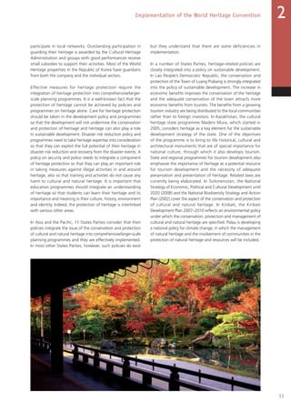 33
Implementation of the World Heritage Convention 2
participate in local networks. Outstanding participation in
guarding their heritage is awarded by the Cultural Heritage
Administration and groups with good performances receive
small subsidies to support their activities. Most of the World
Heritage properties in the Republic of Korea have guardians
from both the company and the individual sectors.
Effective measures for heritage protection require the
integration of heritage protection into comprehensive/larger-
scale planning programmes. It is a well-known fact that the
protection of heritage cannot be achieved by policies and
programmes on heritage alone. Care for heritage protection
should be taken in the development policy and programmes
so that the development will not undermine the conservation
and protection of heritage and heritage can also play a role
in sustainable development. Disaster risk reduction policy and
programmes need to take heritage expertise into consideration
so that they can exploit the full potential of their heritage in
disaster risk reduction and recovery from the disaster events. A
policy on security and police needs to integrate a component
of heritage protection so that they can play an important role
in taking measures against illegal activities in and around
heritage, also so that training and activities do not cause any
harm to cultural and natural heritage. It is important that
education programmes should integrate an understanding
of heritage so that students can learn their heritage and its
importance and meaning in their culture, history, environment
and identity. Indeed, the protection of heritage is interlinked
with various other areas.
In Asia and the Pacific, 11 States Parties consider that their
policies integrate the issue of the conservation and protection
of cultural and natural heritage into comprehensive/larger-scale
planning programmes and they are effectively implemented.
In most other States Parties, however, such policies do exist
but they understand that there are some deficiencies in
implementation.
In a number of States Parties, heritage-related policies are
closely integrated into a policy on sustainable development.
In Lao People’s Democratic Republic, the conservation and
protection of the Town of Luang Prabang is strongly integrated
into the policy of sustainable development. The increase in
economic benefits improves the conservation of the heritage
and the adequate conservation of the town attracts more
economic benefits from tourism. The benefits from a growing
tourism industry are being distributed to the local communities
rather than to foreign investors. In Kazakhstan, the cultural
heritage state programme Madeni Mura, which started in
2005, considers heritage as a key element for the sustainable
development strategy of the state. One of the objectives
of the programme is to bring to life historical, cultural and
architectural monuments that are of special importance for
national culture, through which it also develops tourism.
State and regional programmes for tourism development also
emphasize the importance of heritage as a potential resource
for tourism development and the necessity of adequate
preservation and presentation of heritage. Related laws are
currently being elaborated. In Turkmenistan, the National
Strategy of Economic, Political and Cultural Development until
2020 (2008) and the National Biodiversity Strategy and Action
Plan (2002) cover the aspect of the conservation and protection
of cultural and natural heritage. In Kiribati, the Kiribati
Development Plan 2007–2010 reflects an environmental policy
under which the conservation, protection and management of
cultural and natural heritage are specified. Palau is developing
a national policy for climate change, in which the management
of natural heritage and the involvement of communities in the
protection of natural heritage and resources will be included.
 