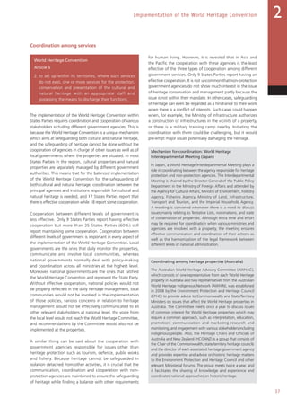 37
Implementation of the World Heritage Convention 2
Coordination among services
World Heritage Convention
Article 5
2. to set up within its territories, where such services
do not exist, one or more services for the protection,
conservation and presentation of the cultural and
natural heritage with an appropriate staff and
possessing the means to discharge their functions;
The implementation of the World Heritage Convention within
States Parties requires coordination and cooperation of various
stakeholders including different government agencies. This is
because the World Heritage Convention is a unique mechanism
which aims at safeguarding both cultural and natural heritage,
and the safeguarding of heritage cannot be done without the
cooperation of agencies in charge of other issues as well as of
local governments where the properties are situated. In most
States Parties in the region, cultural properties and natural
properties are separately managed by different government
authorities. This means that for the balanced implementation
of the World Heritage Convention for the safeguarding of
both cultural and natural heritage, coordination between the
principal agencies and institutions responsible for cultural and
natural heritage is needed, and 17 States Parties report that
there is effective cooperation while 18 report some cooperation.
Cooperation between different levels of government is
less effective. Only 9 States Parties report having effective
cooperation but more than 25 States Parties (60%) still
report maintaining some cooperation. Cooperation between
different levels of government is important in every aspect of
the implementation of the World Heritage Convention. Local
governments are the ones that daily monitor the properties,
communicate and involve local communities, whereas
national governments normally deal with policy-making
and coordination across all ministries at the highest level.
Moreover, national governments are the ones that ratified
the World Heritage Convention and represent the State Party.
Without effective cooperation, national policies would not
be properly reflected in the daily heritage management, local
communities would not be involved in the implementation
of those policies, various concerns in relation to heritage
management would not be effectively communicated to all
other relevant stakeholders at national level, the voice from
the local level would not reach the World Heritage Committee,
and recommendations by the Committee would also not be
implemented at the properties.
A similar thing can be said about the cooperation with
government agencies responsible for issues other than
heritage protection such as tourism, defence, public works
and fishery. Because heritage cannot be safeguarded in
isolation detached from other activities, it is crucial that the
communication, coordination and cooperation with non-
protection agencies are maintained to ensure the safeguarding
of heritage while finding a balance with other requirements
for human living. However, it is revealed that in Asia and
the Pacific the cooperation with these agencies is the least
effective of the three types of cooperation among different
government services. Only 9 States Parties report having an
effective cooperation. It is not uncommon that non-protection
government agencies do not show much interest in the issue
of heritage conservation and management partly because the
issue is not within their mandate. In other cases, safeguarding
of heritage can even be regarded as a hindrance to their work
when there is a conflict of interests. Such cases could happen
when, for example, the Ministry of Infrastructure authorizes
a construction of infrastructures in the vicinity of a property,
or there is a military training camp nearby. Initiating the
coordination with them could be challenging, but it would
pre-empt major issues potentially damaging the heritage.
Mechanism for coordination: World Heritage
Interdepartmental Meeting (Japan)
In Japan, a World Heritage Interdepartmental Meeting plays a
role in coordinating between the agency responsible for heritage
protection and non-protection agencies. The Interdepartmental
Meeting is chaired by the Director-General of the Public Policy
Department in the Ministry of Foreign Affairs and attended by
the Agency for Cultural Affairs, Ministry of Environment, Forestry
Agency, Fisheries Agency, Ministry of Land, Infrastructure,
Transport and Tourism, and the Imperial Household Agency.
A meeting is convened whenever there is a need to discuss
issues mainly relating to Tentative Lists, nominations, and state
of conservation of properties. Although extra time and effort
may be required for coordination when various ministries and
agencies are involved with a property, the meeting ensures
effective communication and coordination of their actions as
well as the harmonization of the legal framework between
different levels of national administration.
Coordinating among heritage properties (Australia)
The Australian World Heritage Advisory Committee (AWHAC),
which consists of one representative from each World Heritage
property in Australia and two representatives from the Australian
World Heritage Indigenous Network (AWHIN), was established
in 2008 by the Environment Protection and Heritage Council
(EPHC) to provide advice to Commonwealth and State/Territory
Ministers on issues that affect the World Heritage properties in
Australia. The Committee meets once a year to discuss issues
of common interest for World Heritage properties which may
require a common approach, such as interpretation, education,
promotion, communication and marketing research and
monitoring, and engagement with various stakeholders including
indigenous people. Also, the Heritage Chairs and Officials of
Australia and New Zealand (HCOANZ) is a group that consists of
the Chair of the Commonwealth, state/territory heritage councils
and the director of each associated heritage government agency
and provides expertise and advice on historic heritage matters
to the Environment Protection and Heritage Council and other
relevant Ministerial forums. The group meets twice a year, and
it facilitates the sharing of knowledge and experience and
coordinates national approaches on historic heritage.
 
