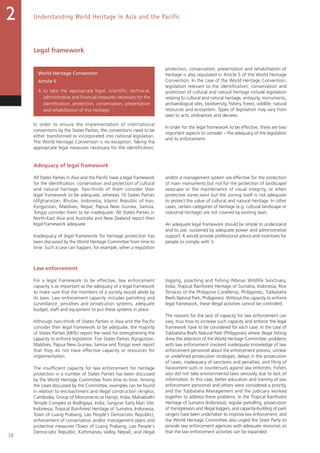 38
Understanding World Heritage in Asia and the Pacific2
Legal framework
World Heritage Convention
Article 5
4. to take the appropriate legal, scientific, technical,
administrative and financial measures necessary for the
identification, protection, conservation, presentation
and rehabilitation of this heritage;
In order to ensure the implementation of international
conventions by the States Parties, the conventions need to be
either transformed or incorporated into national legislation.
The World Heritage Convention is no exception. Taking the
appropriate legal measures necessary for the identification,
protection, conservation, presentation and rehabilitation of
heritage is also stipulated in Article 5 of the World Heritage
Convention. In the case of the World Heritage Convention,
legislation relevant to the identification, conservation and
protection of cultural and natural heritage include legislation
relating to cultural and natural heritage, antiquity, monuments,
archaeological sites, biodiversity, fishery, forest, wildlife, natural
resources and ecosystem. Types of legislation may vary from
laws to acts, ordinances and decrees.
In order for the legal framework to be effective, there are two
important aspects to consider – the adequacy of the legislation
and its enforcement.
Adequacy of legal framework
All States Parties in Asia and the Pacific have a legal framework
for the identification, conservation and protection of cultural
and natural heritage. Two-thirds of them consider their
legal framework to be adequate, whereas 10 States Parties
(Afghanistan, Bhutan, Indonesia, Islamic Republic of Iran,
Kyrgyzstan, Maldives, Nepal, Papua New Guinea, Samoa,
Tonga) consider them to be inadequate. All States Parties in
North-East Asia and Australia and New Zealand report their
legal framework adequate.
Inadequacy of legal framework for heritage protection has
been discussed by the World Heritage Committee from time to
time. Such a case can happen, for example, when a regulation
and/or a management system are effective for the protection
of main monuments but not for the protection of landscape/
seascape or the maintenance of visual integrity, or when
protective zones exist but the zoning itself is not adequate
to protect the value of cultural and natural heritage. In other
cases, certain categories of heritage (e.g. cultural landscape or
industrial heritage) are not covered by existing laws.
An adequate legal framework should be simple to understand
and to use, sustained by adequate power and administrative
support. It would provide professional advice and incentives for
people to comply with it.
Law enforcement
For a legal framework to be effective, law enforcement
capacity is as important as the adequacy of a legal framework
to make sure that the members of a society would abide by
its laws. Law enforcement capacity includes patrolling and
surveillance, penalties and prosecution systems, adequate
budget, staff and equipment to put these systems in place.
Although two-thirds of States Parties in Asia and the Pacific
consider their legal framework to be adequate, the majority
of States Parties (68%) report the need for strengthening the
capacity to enforce legislation. Five States Parties (Kyrgyzstan,
Maldives, Papua New Guinea, Samoa and Tonga) even report
that they do not have effective capacity or resources for
implementation.
The insufficient capacity for law enforcement for heritage
protection in a number of States Parties has been discussed
by the World Heritage Committee from time to time. Among
the cases discussed by the Committee, examples can be found
in relation to encroachment and illegal construction (Angkor,
Cambodia; Group of Monuments at Hampi, India; Mahabodhi
Temple Complex at Bodhgaya, India; Sangiran Early Man Site,
Indonesia; Tropical Rainforest Heritage of Sumatra, Indonesia;
Town of Luang Prabang, Lao People's Democratic Republic),
enforcement of conservation and/or management plans and
protective measures (Town of Luang Prabang, Lao People's
Democratic Republic; Kathmandu Valley, Nepal), and illegal
logging, poaching and fishing (Manas Wildlife Sanctuary,
India; Tropical Rainforest Heritage of Sumatra, Indonesia; Rice
Terraces of the Philippine Cordilleras, Philippines; Tubbataha
Reefs Natural Park, Philippines). Without the capacity to enforce
legal framework, these illegal activities cannot be controlled.
The reasons for the lack of capacity for law enforcement can
vary, thus how to increase such capacity and enforce the legal
framework have to be considered for each case. In the case of
Tubbataha Reefs Natural Park (Philippines) where illegal fishing
drew the attention of the World Heritage Committee, problems
with law enforcement involved inadequate knowledge of law
enforcement personnel about the enforcement process, unclear
or undefined prosecution strategies, delays in the prosecution
of cases, inadequacy of sanctions and penalties, and filing of
harassment suits or countersuits against law enforcers. Fishers
also did not take environmental laws seriously due to lack of
information. In this case, better education and training of law
enforcement personnel and others were considered a priority,
and the Tubbataha Management and the judiciary worked
together to address these problems. In the Tropical Rainforest
Heritage of Sumatra (Indonesia), regular patrolling, prosecution
of transgressors and illegal loggers, and capacity-building of park
rangers have been undertaken to improve law enforcement, and
the World Heritage Committee also urged the State Party to
provide law enforcement agencies with adequate resources so
that the law enforcement activities can be expanded.
 