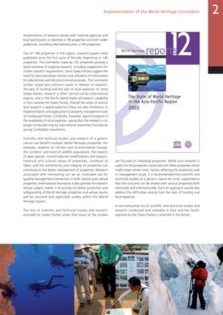 43
Implementation of the World Heritage Convention 2
dissemination of research results with national agencies and
local participants is reported in 99 properties and with wider
audiences, including international ones, in 66 properties.
Out of 198 properties in the region, research papers were
published since the first cycle of Periodic Reporting in 136
properties. The comments made by 103 properties provide a
good overview of ongoing research, including suggestions for
further research requirements. Some States Parties suggest the
need for documentation centres and utilization of information
for educational and site promotional purposes. The comments
further reveal two common issues in relation to research:
the lack of funding and the lack of local expertise. In some
States Parties, research is often carried out by international
experts, and in the Pacific Island States all research capability
is from outside the States Parties. Overall the value of science
and research is appreciated but there are also limitations in
implementation and application to property management due
to inadequate funds. Cambodia, however, reports progress in
the availability of local expertise, saying that the research is no
longer conducted only by international researchers but also by
young Cambodian researchers.
Scientific and technical studies and research of a generic
nature can benefit multiple World Heritage properties. For
example, research on climatic and environmental change,
the condition and trend of wildlife populations, the impacts
of alien species, human-induced modifications and impacts,
historical and cultural values of properties, condition of
fabric and the authenticity and integrity of properties can
contribute to the better management of properties. Research
associated with monitoring can be an invaluable aid for
guiding management intervention in both natural and cultural
properties. International Assistance is also granted for research
whose subject matter is of priority for better protection and
safeguarding of World Heritage properties and whose results
will be concrete and applicable widely within the World
Heritage system.
The lists of scientific and technical studies and research
provided by States Parties show that many of the studies
are focused on individual properties. While such research is
useful for the properties concerned and other properties which
might share similar traits, factors affecting the properties and/
or management issues, it is recommended that scientific and
technical studies of a generic nature be more supported so
that the outcome can be shared with various properties both
nationally and internationally. Such an approach would also
address the difficulties arising from the lack of funding and
local expertise.
A non-exhaustive list of scientific and technical studies and
research conducted and available in Asia and the Pacific
reported by the States Parties is attached in the Annex.
 