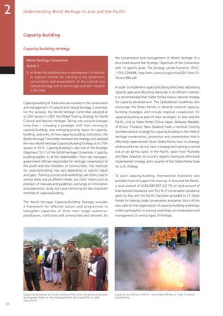 44
Understanding World Heritage in Asia and the Pacific2
Capacity-building
Capacity-building strategy
World Heritage Convention
Article 5
5. to foster the establishment or development of national
or regional centres for training in the protection,
conservation and presentation of the cultural and
natural heritage and to encourage scientific research
in this field.
Capacity-building of those who are involved in the conservation
and management of cultural and natural heritage is essential.
For this purpose, the World Heritage Committee adopted at
its 25th session in 2001 the Global Training Strategy for World
Cultural and Natural Heritage. Taking into account changes
since then – including a paradigm shift from training to
capacity-building, new emerging priority topics for capacity-
building, and entry of new capacity-building institutions, the
World Heritage Committee reviewed the strategy and adopted
the new World Heritage Capacity-Building Strategy at its 35th
session in 2011. Capacity-building is also one of the Strategic
Objectives ('5Cs') of the World Heritage Convention. Capacity-
building applies to all the stakeholders: from site managers,
government officials responsible for heritage conservation to
the youth and the members of communities. The methods
for capacity-building may vary depending on specific needs
and gaps. Training courses and workshops are often used in
various areas and at different levels, but other means such as
provision of manuals and guidelines, exchange of information
and experience, study tours and mentoring are also important
methods of capacity-building.
The World Heritage Capacity-Building Strategy provides
a framework for effective actions and programmes to
strengthen capacities of three main target audiences:
practitioners, institutions and communities and networks for
the conservation and management of World Heritage. It is
structured around five Strategic Objectives of the Convention
with 10 specific goals. The Strategy can be found on: WHC-
11/35.COM/9B, http://whc.unesco.org/archive/2011/whc11-
35com-9Be.pdf.
In order to implement capacity-building effectively, addressing
capacity gaps and allocating resources in an efficient manner,
it is recommended that States Parties have a national strategy
for capacity development. The Operational Guidelines also
encourage the States Parties to develop national capacity-
building strategies and include regional cooperation for
capacity-building as part of their strategies. In Asia and the
Pacific, only six States Parties (China, Japan, Malaysia, Republic
of Korea, Thailand, New Zealand) have a national training
and educational strategy for capacity-building in the field of
heritage conservation, protection and presentation that is
effectively implemented. Seven States Parties have no strategy,
while another ten do not have a strategy but training is carried
out on an ad hoc basis. In the Pacific, apart from Australia
and New Zealand, no country reports having an effectively
implemented strategy, and a quarter of the States Parties have
no such strategy.
To assist capacity-building, International Assistance also
provides financial support for training. In Asia and the Pacific,
a total amount of US$2,080,507 (23.7% of total amount of
International Assistance and 39.2% of conservation assistance
given to Asia and the Pacific) has been provided to 25 States
Parties for training under conservation assistance. Much of this
was used for the organization of capacity-building workshops
and/or participation in training workshops on conservation and
management of various types of heritage.
Capacity-building of local communities and indigenous people
to engage them in the management of properties is also
important.
Capacity-building need in risk preparedness is high in some
subregions.
 