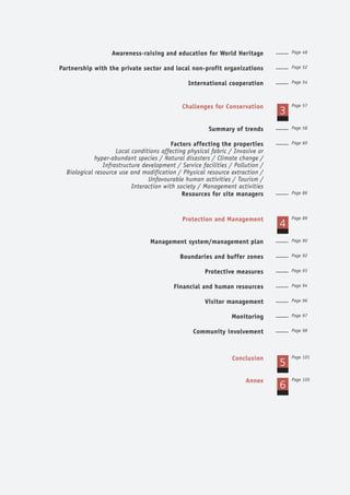 Awareness-raising and education for World Heritage Page 48
Partnership with the private sector and local non-profit organizations Page 52
International cooperation Page 54
Challenges for Conservation
3
Page 57
Summary of trends Page 58
Factors affecting the properties
Local conditions affecting physical fabric / Invasive or
hyper-abundant species / Natural disasters / Climate change /
Infrastructure development / Service facilities / Pollution /
Biological resource use and modification / Physical resource extraction /
Unfavourable human activities / Tourism /
Interaction with society / Management activities
Page 60
Resources for site managers Page 86
Protection and Management
4
Page 89
Management system/management plan Page 90
Boundaries and buffer zones Page 92
Protective measures Page 93
Financial and human resources Page 94
Visitor management Page 96
Monitoring Page 97
Community involvement Page 98
Conclusion
5
Page 101
Annex
6
Page 105
 