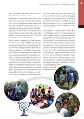 51
Implementation of the World Heritage Convention 2
resources can be best introduced and adapted in different
systems and address their different needs.
There are various educational activities within and outside
school programmes for both students and teachers. Of the
various activities, the highest participation is seen in school
visits to cultural and natural World Heritage properties, and
such school visits have been organized more than once in
22 States Parties (70.7%) in the region. There are occasional
courses and activities for students within school programmes,
youth forums, activities on heritage within the framework of
UNESCO Clubs and Associations, and they have been used
more than once in around 40% of States Parties. Skills-training
courses for students and courses for teachers for the use of the
World Heritage in Young Hands kit are rather few.
Different strategies for awareness-raising are taken by different
States Parties. For example, Australia has an interactive
education programme called Australia’s World Heritage
Places Education Program, including teacher resources and
information sheets developed for students in years five to ten,
focusing on eighteen World Heritage properties in Australia.
The programme aims to inspire students to explore their
unique World Heritage properties and develop an appreciation
of their values. In addition, a design competition for the
Australian World Heritage website was organized in 2010,
in which primary and secondary students participated. In the
Philippines several publications on the Historic Town of Vigan
have been made for the World Heritage education of primary
and secondary schoolchildren, including a Homeowners’
Manual. A private academic institution that offers primary
and secondary education also published a book about World
Heritage, integrating World Heritage instruction into its school
system. In Turkmenistan, courses of local heritage as well as the
World Heritage properties in the country have been introduced
into the school curriculum at all levels of education. In 2009,
the Democratic People’s Republic of Korea, with support from
the UNESCO Office in Beijing, produced a CD-ROM on the
general introduction to its World Heritage property, which
is now used in local schools around the site. In Viet Nam,
the Ministry of Culture, Sports and Tourism, in coordination
with the Ministry of Education and Training and other related
government agencies, initiated a programme called Child-
friendly School from 2010 to 2011, which contributed to
raising the awareness of students on safeguarding cultural
and natural properties.
Higher education is another important instrument which
not only trains current and future professionals of heritage
management but also produces scientific and technical
studies and research which are useful for the conservation
and management of cultural and natural heritage. Forum
UNESCO – University and Heritage (FUUH), jointly run by
the World Heritage Centre and the Polytechnic University of
Valencia (Spain), is an informal network of higher education
that was set up to mobilize universities with cultural or natural
heritage disciplines, to share knowledge and to reinforce
cooperation between universities and heritage professionals.
Both individuals (e.g. researchers, heritage professionals,
academic staff, students) and institutions can be affiliated
to the network, and affiliated universities could contribute
to research and knowledge of World Heritage. In Asia and
the Pacific, the Cultural Heritage Centre for Asia and the
Pacific at Deakin University (Australia) and the Faculty of
Architecture and Urban Planning at Shahid Beheshti University
(Islamic Republic of Iran) are the affiliated institutions through
Memoranda of Understanding. Universities that offer courses
on heritage studies can be found
in the list of training and
educational programmes
provided in the Annex.
 