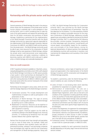 52
Understanding World Heritage in Asia and the Pacific2
Partnership with the private sector and local non-profit organizations
Why partnership?
General awareness of World Heritage discussed in the previous
section shows that the awareness of the private sector and the
tourism industry is relatively high in some subregions in Asia
and the Pacific, and it is worth considering how to make the
most of this good awareness and expand the partnership with
them for the better conservation and promotion of World
Heritage. Establishing a partnership for the implementation
of the World Heritage Convention benefits both the World
Heritage community (e.g. government agencies responsible for
the implementation of the World Heritage Convention, National
Commission for UNESCO, and UNESCO itself) and the partners
from the private sector – the World Heritage community would
be able to gain more resources for the conservation of World
Heritage as well as raise awareness of World Heritage, whereas
the private sector could demonstrate social responsibility,
enhance reputation, and widen marketing in addition to
becoming a partner with UNESCO and to take part in global
action on World Heritage and sustainable development.
In 2002, the World Heritage Partnerships for Conservation
Initiative (PACT) was launched by the World Heritage
Committee for the establishment of partnerships. There are
two objectives for this Initiative: (1) to raise awareness of World
Heritage; (2) to mobilize sustainable resources for the long-
term conservation of World Heritage, addressing mutually
agreed issues and problems identified as priorities by the World
Heritage Committee. PACT is underpinned by the following
key principles: common purpose; transparency; bestowing
no unfair advantages upon any partner; mutual benefit and
mutual respect; accountability; respect for the modalities,
aims and principles of the United Nations; striving for
balanced representation of relevant partners from developed
and developing countries with economies in transition; and
maintaining the independence and neutrality of the United
Nations system.
How we could cooperate
A PACT regulatory framework (available on: http://whc.unesco.
org/uploads/pages/documents/document-339-2.pdf) adopted
by the World Heritage Committee at its 29th session provides
a basic guide in which partnerships are developed for the
implementation of the World Heritage Convention together
with other existing directives of UNESCO. UNESCO works with
the private sector within the common framework of the United
Nations Global Compact.
Partnership can be envisaged in various areas, which are in line
with the Strategic Objectives of the World Heritage Convention:
■   Conservation activities: This includes development and
implementation of projects as well as participation in the
preservation of sites.
■   Promotion of World Heritage: This type of activity
contributes to raising public awareness of World Heritage
by reaching out to a wider audience.
■   Mobilization of resources: Resources can be expertise or
technique and partnership activities could provide experts,
staff, equipment or training.
■   Financial support: Financial support can be made by
contributing directly to the World Heritage Fund, financing
activities, or fundraising by benefiting from the wide
business relations that a partner might have.
Partners from the private sector have strength and specialities
in one or more of these areas. For example, media and
publishing companies have excellent means and skills in
promotional activities, whereas IT and technology companies
have technologies that might be useful for the conservation
and management of World Heritage properties. Along with
financial contributions, various types of expertise are much
valued and appreciated in the implementation of the World
Heritage Convention and the conservation and management
of World Heritage properties.
To establish a partnership under the World Heritage PACT,
several modalities are used, including the following:
■   Letter of Intent: A non-binding letter which identifies
possibilities for cooperation on a specific subject.
■   Memorandum of Understanding: This sets out a
commitment to a process intended to result in a more
detailed Project Agreement, which sets out the terms and
conditions of the cooperation including specificities relating
to the use and flow of funds where appropriate and the use
of the UNESCO and/or World Heritage name and emblem.
■   Partnership Agreement: This provides a high level of
institutional commitment over the medium term of around
five years and under which specific Project Agreements may
be developed.
■   Funds-in-Trust Agreement: An agreement for extrabudgetary
contributions received from governments, organizations
(international, national or non-governmental), foundations,
private companies or other sources in order to enable
UNESCO to carry out on their behalf specific activities that
are in line with the aims and policies of UNESCO.
■   Fundraising Contract: This enables an entity to be engaged
to raise funds for a particular project, in UNESCO’s name.
An appropriate modality for each partnership should be
decided depending on the policy, legal, financial and technical
services involved.
 