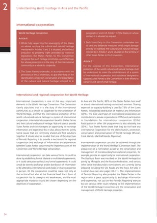 54
Understanding World Heritage in Asia and the Pacific2
International cooperation
World Heritage Convention
Article 6
1. Whilst fully respecting the sovereignty of the States
on whose territory the cultural and natural heritage
mentioned in Articles 1 and 2 is situated, and without
prejudice to property right provided by national
legislation, the States Parties to this Convention
recognize that such heritage constitutes a world heritage
for whose protection it is the duty of the international
community as a whole to cooperate.
2. The States Parties undertake, in accordance with the
provisions of this Convention, to give their help in the
identification, protection, conservation and presentation
of the cultural and natural heritage referred to in
paragraphs 2 and 4 of Article 11 if the States on whose
territory it is situated so request.
3. Each State Party to this Convention undertakes not
to take any deliberate measures which might damage
directly or indirectly the cultural and natural heritage
referred to in Articles 1 and 2 situated on the territory of
other States Parties to this Convention.
Article 7
For the purpose of this Convention, international
protection of the world cultural and natural heritage shall
be understood to mean the establishment of a system
of international cooperation and assistance designed to
support States Parties to the Convention in their efforts to
conserve and identify that heritage.
International and regional cooperation for World Heritage
International cooperation is one of the very important
elements in the World Heritage Convention. The Convention
clearly stipulates that it is the duty of the international
community as a whole to cooperate for the protection of
World Heritage, and that the international protection of the
world cultural and natural heritage is a system of international
cooperation. International cooperation benefits States Parties
and their cultural and natural heritage. Not only does it provide
States Parties and site managers an opportunity to exchange
information and experience but it also allows them to jointly
tackle issues that are commonly shared and find solutions
together. It should also be recalled that one of the objectives
of Periodic Reporting is to provide a mechanism for regional
cooperation and exchange of information and experiences
between States Parties concerning the implementation of the
Convention and World Heritage conservation.
International cooperation can take various forms. It could be
done by establishing formal bilateral or multilateral agreements,
or it could take place without any formal agreements. It could
simply be done by exchange and/or distribution of information
or by attending international workshops or sharing expertise
in person. Or the cooperation could be made not only at
the technical but also at the financial level. Each form of
cooperation has its strengths and weaknesses, and the most
appropriate modality should be chosen depending on the
objectives of cooperation.
In Asia and the Pacific, 80% of the States Parties host and/
or attend international training courses and seminars. Sharing
expertise for capacity-building is used by 73% of the States
Parties, followed by distribution of material and information
(63%). The least used types of international cooperation are
contributions to private organizations (20%) and participation
in foundations for international cooperation (29%).
Participation in other UN programmes is also relatively low
(39%). Four States Parties state that they do not have any
international cooperation for the identification, protection,
conservation and preservation of World Heritage (Bhutan,
Cook Islands, Marshall Islands, Myanmar).
International cooperation can also be achieved through the
implementation of the World Heritage Convention itself. The
preparation of a nomination as well as the conservation and
management of transboundary/transnational properties, for
example, provide an opportunity for international cooperation.
The Uvs Nuur Basin was inscribed on the World Heritage List
jointly by Mongolia and the Russian Federation, and various
other serial transboundary nominations are currently being
prepared including the Silk Roads and the Rock Art sites in
Central Asia (see also pages 30–31). The implementation
of Periodic Reporting also provided the States Parties in the
region with a great opportunity to exchange information
and experience, not just on the Periodic Reporting exercise
but on various other issues relating to the implementation
of the World Heritage Convention and the conservation and
management of World Heritage properties.
 