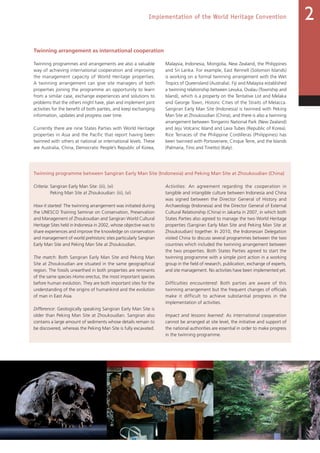 55
Implementation of the World Heritage Convention 2
Twinning arrangement as international cooperation
Twinning programmes and arrangements are also a valuable
way of achieving international cooperation and improving
the management capacity of World Heritage properties.
A twinning arrangement can give site managers of both
properties joining the programme an opportunity to learn
from a similar case, exchange experiences and solutions to
problems that the others might have, plan and implement joint
activities for the benefit of both parties, and keep exchanging
information, updates and progress over time.
Currently there are nine States Parties with World Heritage
properties in Asia and the Pacific that report having been
twinned with others at national or international levels. These
are Australia, China, Democratic People’s Republic of Korea,
Malaysia, Indonesia, Mongolia, New Zealand, the Philippines
and Sri Lanka. For example, East Rennell (Solomon Islands)
is working on a formal twinning arrangement with the Wet
Tropics of Queensland (Australia). Fiji and Malaysia established
a twinning relationship between Levuka, Ovalau (Township and
Island), which is a property on the Tentative List and Melaka
and George Town, Historic Cities of the Straits of Melacca.
Sangiran Early Man Site (Indonesia) is twinned with Peking
Man Site at Zhoukoudian (China), and there is also a twinning
arrangement between Tongariro National Park (New Zealand)
and Jeju Volcanic Island and Lava Tubes (Republic of Korea).
Rice Terraces of the Philippine Cordilleras (Philippines) has
been twinned with Portovenere, Cinque Terre, and the Islands
(Palmaria, Tino and Tinetto) (Italy).
Twinning programme between Sangiran Early Man Site (Indonesia) and Peking Man Site at Zhoukoudian (China)
Criteria: Sangiran Early Man Site: (iii), (vi)
Peking Man Site at Zhoukoudian: (iii), (vi)
How it started: The twinning arrangement was initiated during
the UNESCO Training Seminar on Conservation, Preservation
and Management of Zhoukoudian and Sangiran World Cultural
Heritage Sites held in Indonesia in 2002, whose objective was to
share experiences and improve the knowledge on conservation
and management of world prehistoric sites particularly Sangiran
Early Man Site and Peking Man Site at Zhoukoudian.
The match: Both Sangiran Early Man Site and Peking Man
Site at Zhoukoudian are situated in the same geographical
region. The fossils unearthed in both properties are remnants
of the same species Homo erectus, the most important species
before human evolution. They are both important sites for the
understanding of the origins of humankind and the evolution
of man in East Asia.
Difference: Geologically speaking Sangiran Early Man Site is
older than Peking Man Site at Zhoukoudian. Sangiran also
contains a large amount of sediments whose details remain to
be discovered, whereas the Peking Man Site is fully excavated.
Activities: An agreement regarding the cooperation in
tangible and intangible culture between Indonesia and China
was signed between the Director General of History and
Archaeology (Indonesia) and the Director General of External
Cultural Relationship (China) in Jakarta in 2007, in which both
States Parties also agreed to manage the two World Heritage
properties (Sangiran Early Man Site and Peking Man Site at
Zhoukoudian) together. In 2010, the Indonesian Delegation
visited China to discuss several programmes between the two
countries which included the twinning arrangement between
the two properties. Both States Parties agreed to start the
twinning programme with a simple joint action in a working
group in the field of research, publication, exchange of experts,
and site management. No activities have been implemented yet.
Difficulties encountered: Both parties are aware of this
twinning arrangement but the frequent changes of officials
make it difficult to achieve substantial progress in the
implementation of activities.
Impact and lessons learned: As international cooperation
cannot be arranged at site level, the initiative and support of
the national authorities are essential in order to make progress
in the twinning programme.
 