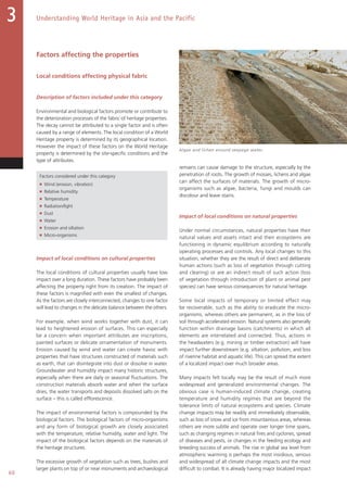 60
Understanding World Heritage in Asia and the Pacific3
Factors affecting the properties
Local conditions affecting physical fabric
Description of factors included under this category
Environmental and biological factors promote or contribute to
the deterioration processes of the fabric of heritage properties.
The decay cannot be attributed to a single factor and is often
caused by a range of elements. The local condition of a World
Heritage property is determined by its geographical location.
However the impact of these factors on the World Heritage
property is determined by the site-specific conditions and the
type of attributes.
Factors considered under this category
■ Wind (erosion, vibration)
■ Relative humidity
■ Temperature
■ Radiation/light
■ Dust
■ Water
■ Erosion and siltation
■ Micro-organisms
Impact of local conditions on cultural properties
The local conditions of cultural properties usually have low
impact over a long duration. These factors have probably been
affecting the property right from its creation. The impact of
these factors is magnified with even the smallest of changes.
As the factors are closely interconnected, changes to one factor
will lead to changes in the delicate balance between the others.
For example, when wind works together with dust, it can
lead to heightened erosion of surfaces. This can especially
be a concern when important attributes are inscriptions,
painted surfaces or delicate ornamentation of monuments.
Erosion caused by wind and water can create havoc with
properties that have structures constructed of materials such
as earth, that can disintegrate into dust or dissolve in water.
Groundwater and humidity impact many historic structures,
especially when there are daily or seasonal fluctuations. The
construction materials absorb water and when the surface
dries, the water transports and deposits dissolved salts on the
surface – this is called efflorescence.
The impact of environmental factors is compounded by the
biological factors. The biological factors of micro-organisms
and any form of biological growth are closely associated
with the temperature, relative humidity, water and light. The
impact of the biological factors depends on the materials of
the heritage structures.
The excessive growth of vegetation such as trees, bushes and
larger plants on top of or near monuments and archaeological
remains can cause damage to the structure, especially by the
penetration of roots. The growth of mosses, lichens and algae
can affect the surfaces of materials. The growth of micro-
organisms such as algae, bacteria, fungi and moulds can
discolour and leave stains.
Impact of local conditions on natural properties
Under normal circumstances, natural properties have their
natural values and assets intact and their ecosystems are
functioning in dynamic equilibrium according to naturally
operating processes and controls. Any local changes to this
situation, whether they are the result of direct and deliberate
human actions (such as loss of vegetation through cutting
and clearing) or are an indirect result of such action (loss
of vegetation through introduction of plant or animal pest
species) can have serious consequences for natural heritage.
Some local impacts of temporary or limited effect may
be recoverable, such as the ability to eradicate the micro-
organisms, whereas others are permanent, as in the loss of
soil through accelerated erosion. Natural systems also generally
function within drainage basins (catchments) in which all
elements are interrelated and connected. Thus, actions in
the headwaters (e.g. mining or timber extraction) will have
impact further downstream (e.g. siltation, pollution, and loss
of riverine habitat and aquatic life). This can spread the extent
of a localized impact over much broader areas.
Many impacts felt locally may be the result of much more
widespread and generalized environmental changes. The
obvious case is human-induced climate change, creating
temperature and humidity regimes that are beyond the
tolerance limits of natural ecosystems and species. Climate
change impacts may be readily and immediately observable,
such as loss of snow and ice from mountainous areas, whereas
others are more subtle and operate over longer time spans,
such as changing regimes in natural fires and cyclones, spread
of diseases and pests, or changes in the feeding ecology and
breeding success of animals. The rise in global sea level from
atmospheric warming is perhaps the most insidious, serious
and widespread of all climate change impacts and the most
difficult to combat. It is already having major localized impact
Algae and lichen around seepage water.
 