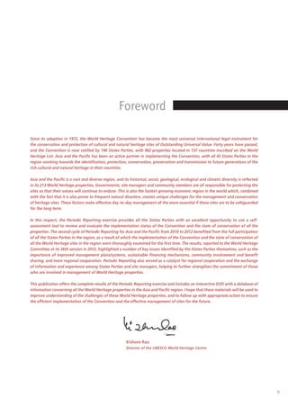 5
Since its adoption in 1972, the World Heritage Convention has become the most universal international legal instrument for
the conservation and protection of cultural and natural heritage sites of Outstanding Universal Value. Forty years have passed,
and the Convention is now ratified by 190 States Parties, with 962 properties located in 157 countries inscribed on the World
Heritage List. Asia and the Pacific has been an active partner in implementing the Convention, with all 43 States Parties in the
region working towards the identification, protection, conservation, preservation and transmission to future generations of the
rich cultural and natural heritage in their countries.
Asia and the Pacific is a vast and diverse region, and its historical, social, geological, ecological and climatic diversity is reflected
in its 213 World Heritage properties. Governments, site managers and community members are all responsible for protecting the
sites so that their values will continue to endure. This is also the fastest-growing economic region in the world which, combined
with the fact that it is also prone to frequent natural disasters, creates unique challenges for the management and conservation
of heritage sites. These factors make effective day-to-day management all the more essential if these sites are to be safeguarded
for the long term.
In this respect, the Periodic Reporting exercise provides all the States Parties with an excellent opportunity to use a self-
assessment tool to review and evaluate the implementation status of the Convention and the state of conservation of all the
properties. The second cycle of Periodic Reporting for Asia and the Pacific from 2010 to 2012 benefited from the full participation
of all the States Parties in the region, as a result of which the implementation of the Convention and the state of conservation of
all the World Heritage sites in the region were thoroughly examined for the first time. The results, reported to the World Heritage
Committee at its 36th session in 2012, highlighted a number of key issues identified by the States Parties themselves, such as the
importance of improved management plans/systems, sustainable financing mechanisms, community involvement and benefit
sharing, and more regional cooperation. Periodic Reporting also served as a catalyst for regional cooperation and the exchange
of information and experience among States Parties and site managers, helping to further strengthen the commitment of those
who are involved in management of World Heritage properties.
This publication offers the complete results of the Periodic Reporting exercise and includes an interactive DVD with a database of
information concerning all the World Heritage properties in the Asia and Pacific region. I hope that these materials will be used to
improve understanding of the challenges of these World Heritage properties, and to follow up with appropriate action to ensure
the efficient implementation of the Convention and the effective management of sites for the future.
Kishore Rao
Director of the UNESCO World Heritage Centre
Foreword
 