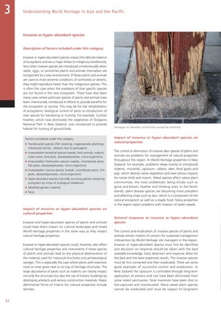 62
Understanding World Heritage in Asia and the Pacific3
Invasive or hyper-abundant species
Description of factors included under this category
Invasive or hyper-abundant species impact the delicate balance
of ecosystems and are a major threat to indigenous biodiversity.
Very often invasive species are introduced unintentionally when
seeds, eggs, or sometimes plants and animals themselves are
transported to a new environment. If these plants and animals
are used to more extreme conditions of rainforests or deserts,
they might reproduce faster than the indigenous species. This
is often the case when the predators of that specific species
are not found in the new ecosystem. There have also been
many cases where particular species of plants and animals have
been intentionally introduced in efforts to provide benefits for
the ecosystem or society. This may be for the rehabilitation
of ecosystems, biological control of pests or introduction of
new species for harvesting or hunting. For example, Scottish
heather, which now dominates the vegetation of Tongariro
National Park in New Zealand, was introduced to provide
habitat for hunting of ground birds.
Factors considered under this category
■ Translocated species (fish stocking, inappropriate plantings,
introduced soil etc., dieback due to pathogens)
■ Invasive/alien terrestrial species (weeds, feral animals, rodents,
insect pests, bird pests, diseases/parasites, micro-organisms)
■ Invasive/alien freshwater species (weeds, invertebrate pests,
fish pests, diseases/parasites, micro-organisms)
■ Invasive/alien marine species (weeds, invertebrate pests, fish
pests, diseases/parasites, micro-organisms)
■ Hyper-abundant species (naturally occurring species impacting
ecosystem by virtue of ecological imbalance)
■ Modified genetic material
■ Pests
Impact of invasive or hyper-abundant species on
cultural properties
Invasive and hyper-abundant species of plants and animals
could have direct impact on cultural landscapes and mixed
World Heritage properties in the same way as they impact
natural heritage properties.
Invasive or hyper-abundant species could, however, also affect
cultural heritage properties and monuments if these species
of plants and animals lead to the physical deterioration of
the material used for historical structures and archaeological
vestiges. This is especially the case where plants with extensive
roots or vines grow near or on top of heritage structures. The
large abundance of pests such as rodents can clearly impact
not only the structures but also the use of historic buildings by
destroying artefacts and various construction materials. Major
detrimental forms of insects for cultural properties include
termites.
Impact of invasive or hyper-abundant species on
natural properties
The control or elimination of invasive alien species of plants and
animals are problems for management of natural properties
throughout the region. In World Heritage properties in New
Zealand, for example, problems relate mainly to introduced
rodents, mustelids, opossum, rabbits, deer, feral goats and
pigs, which destroy native vegetation and have serious impacts
for native birds and insects. Weed species affect native plant
communities, the most problematic being shrubs such as
gorse and broom, heather and climbing vines. In the Pacific
Islands, plant disease species are becoming more prevalent
and affecting crops such as taro, which is a component of the
natural ecosystem as well as a staple food. Many properties
in the region report problems with invasion of water weeds.
General response to invasive or hyper-abundant
species
The control and eradication of invasive species of plants and
animals remain matters of concern for sustained management
intervention by World Heritage site managers in the region.
Invasive or hyper-abundant species must first be identified
and decisions on response should be taken with the best
available knowledge. Early detection and response allow for
the best and the least expensive results. The invasive species
must be first contained and then eradicated. There are some
good examples of successful control and eradication. In
New Zealand the opossum is controlled through long-term
application of poisons and rats have been eliminated from
some island sanctuaries. Feral mammals have been shot or
live-captured and translocated. Many weed plant species
cannot be eradicated and must be subject to long-term
Damage on wooden structures caused by termites.
 