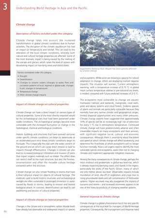 66
Understanding World Heritage in Asia and the Pacific3
Climate change
Description of factors included under this category
Climate change takes into account the increased
transformation in global climatic conditions due to human
activities. The disruption of the climatic equilibrium has had
an impact on temperature and rainfall. This can lead to the
alteration of the local climatic conditions, whereby both
natural and cultural heritage properties are affected. Some of
the most dramatic impact is being caused by the melting of
the icecaps and glaciers which raises the level of oceans with
devastating impact on low-lying areas and island states.
Factors considered under this category
■ Drought
■ Desertification
■ Changes to oceanic waters (changes to water flow and
circulation patterns at local, regional or global scale, changes
to pH, changes to temperature)
■ Temperature change
■ Other climate change impacts
Impact of climate change on cultural properties
Climate change can have a direct impact on various types of
cultural properties. Some of the most directly impacted would
be the archaeological sites that have been preserved under
stable conditions. The archaeological vestiges become more
vulnerable with the increased fluctuation or change in the
hydrological, chemical and biological conditions.
Historic buildings and structures that have survived centuries
under specific climatic conditions can begin to deteriorate at
an accelerated pace once these climatic conditions begin to
fluctuate. This is especially the case with the water content of
the ground and air which can cause direct erosion or lead to
impacts through efflorescence. Changes in climate can also
lead to increased biological infestation and invasion of pests
that impact organic materials such as timber. The effect does
not restrict itself to the main structure, but also the finishes,
ornamentation and often the movable culture heritage
contained within the structure.
Climate change can also initiate flooding or storms that have
a direct physical impact on objects of cultural heritage. The
materials used to build historic structures and archaeological
vestiges are often vulnerable to prolonged immersion in water
caused by floods or storms, leading to erosion and related
biological attack. In contrast, desertification can lead to salt
weathering and erosion of cultural properties.
Impact of climate change on natural properties
Changes in the climate and in atmospheric carbon dioxide levels
have already had observable and widespread impacts on species
and ecosystems. While some are showing a capacity for natural
adaptation to change, others are displaying marked negative
impacts. The situation will worsen. Current atmospheric
warming, with a temperature increase of 0.75 °C in global
mean surface temperature relative to pre-industrial era levels,
is modest compared with future predicted increases of 2–5 °C.
The ecosystems most vulnerable to change are aquatic
freshwater habitats and wetlands, mangroves, coral reefs,
polar and alpine systems and cloud forests. Endemic species
of plants and animals are particularly vulnerable because they
normally have very narrow climatic and geographical ranges,
limited dispersal opportunities and many other pressures.
Climate change experts have suggested that approximately
10% of species will be at increasingly high risk of extinction
for every 1 °C rise in atmospheric temperature. Continued
climate change will have predominately adverse and often
irreversible impacts on many ecosystems and their services,
with significant negative social, cultural and economic
consequences. Although there is uncertainty about the extent
and speed at which climate change will affect biodiversity, and
determine the thresholds at which ecosystems will no longer
function normally, there is an urgent need to identify the most
vulnerable species and ecosystems, assess their risk to changing
climates and implement appropriate mitigation measures.
Among the many consequences of climate change, perhaps the
most insidious and problematic is global sea level rise, which
is already impacting low-lying coasts and islands in the region,
particularly the atolls of the Pacific Ocean, many of which
are only metres above sea level. Observable impacts include
inundation of land, die-off of vegetation and crops due to
rising groundwater levels and salt contamination of freshwater
systems. Higher sea levels may also exaggerate the impacts of
tsunamis and storms – and increased storminess appears to be
one of the many by-products of changing weather systems.
General response to climate change
Climate change is a global phenomenon but it has very specific
consequences at the local level for managers of World Heritage
properties. Consequently, the management and response need
Sagarmatha National Park (Nepal) has been greatly affected
by climate change.
 
