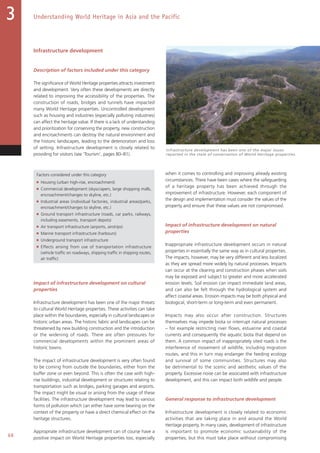 68
Understanding World Heritage in Asia and the Pacific3
Infrastructure development
Description of factors included under this category
The significance of World Heritage properties attracts investment
and development. Very often these developments are directly
related to improving the accessibility of the properties. The
construction of roads, bridges and tunnels have impacted
many World Heritage properties. Uncontrolled development
such as housing and industries (especially polluting industries)
can affect the heritage value. If there is a lack of understanding
and prioritization for conserving the property, new construction
and encroachments can destroy the natural environment and
the historic landscapes, leading to the deterioration and loss
of setting. Infrastructure development is closely related to
providing for visitors (see ‘Tourism’, pages 80–81).
Factors considered under this category
■ Housing (urban high-rise, encroachment)
■ Commercial development (skyscrapers, large shopping malls,
encroachment/changes to skyline, etc.)
■ Industrial areas (individual factories, industrial areas/parks,
encroachment/changes to skyline, etc.)
■ Ground transport infrastructure (roads, car parks, railways,
including easements, transport depots)
■ Air transport infrastructure (airports, airstrips)
■ Marine transport infrastructure (harbours)
■ Underground transport infrastructure
■ Effects arising from use of transportation infrastructure
(vehicle traffic on roadways, shipping traffic in shipping routes,
air traffic)
Impact of infrastructure development on cultural
properties
Infrastructure development has been one of the major threats
to cultural World Heritage properties. These activities can take
place within the boundaries, especially in cultural landscapes or
historic urban areas. The historic fabric and landscapes can be
threatened by new building construction and the introduction
or the widening of roads. There are often pressures for
commercial developments within the prominent areas of
historic towns.
The impact of infrastructure development is very often found
to be coming from outside the boundaries, either from the
buffer zone or even beyond. This is often the case with high-
rise buildings, industrial development or structures relating to
transportation such as bridges, parking garages and airports.
The impact might be visual or arising from the usage of these
facilities. The infrastructure development may lead to various
forms of pollution which can either have some bearing on the
context of the property or have a direct chemical effect on the
heritage structures.
Appropriate infrastructure development can of course have a
positive impact on World Heritage properties too, especially
when it comes to controlling and improving already existing
circumstances. There have been cases where the safeguarding
of a heritage property has been achieved through the
improvement of infrastructure. However, each component of
the design and implementation must consider the values of the
property and ensure that these values are not compromised.
Impact of infrastructure development on natural
properties
Inappropriate infrastructure development occurs in natural
properties in essentially the same way as in cultural properties.
The impacts, however, may be very different and less localized
as they are spread more widely by natural processes. Impacts
can occur at the clearing and construction phases when soils
may be exposed and subject to greater and more accelerated
erosion levels. Soil erosion can impact immediate land areas,
and can also be felt through the hydrological system and
affect coastal areas. Erosion impacts may be both physical and
biological, short-term or long-term and even permanent.
Impacts may also occur after construction. Structures
themselves may impede biota or interrupt natural processes
– for example restricting river flows, estuarine and coastal
currents and consequently the aquatic biota that depend on
them. A common impact of inappropriately sited roads is the
interference of movement of wildlife, including migration
routes, and this in turn may endanger the feeding ecology
and survival of some communities. Structures may also
be detrimental to the scenic and aesthetic values of the
property. Excessive noise can be associated with infrastructure
development, and this can impact both wildlife and people.
General response to infrastructure development
Infrastructure development is closely related to economic
activities that are taking place in and around the World
Heritage property. In many cases, development of infrastructure
is important to promote economic sustainability of the
properties; but this must take place without compromising
Infrastructure development has been one of the major issues
reported in the state of conservation of World Heritage properties.
 