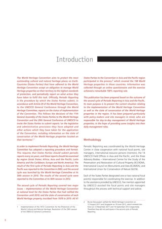 6
The World Heritage Convention aims to protect the most
outstanding cultural and natural heritage places on Earth.
Countries (States Parties) that have adhered to the World
Heritage Convention accept an obligation to manage World
Heritage properties on their territory to the highest standards
of protection, and periodically report on what action they
have taken to fulfil this task. Officially, Periodic Reporting
is the procedure by which the States Parties submit, in
accordance with Article 29 of the World Heritage Convention,
to the UNESCO General Conference through the World
Heritage Committee, reports on the status of implementation
of the Convention. This follows the decisions of the 11th
General Assembly of the States Parties to the World Heritage
Convention and the 29th General Conference of UNESCO to
invite the States Parties to submit reports ‘on the legislative
and administrative provisions they have adopted and
other actions which they have taken for the application
of the Convention, including information on the state of
conservation of the World Heritage properties located on
their territories’.1
In order to implement Periodic Reporting, the World Heritage
Committee has adopted a reporting procedure and format.
This requires that States Parties should submit periodic
reports every six years, and these reports should be examined
by region (Arab States; Africa; Asia and the Pacific; Latin
America and the Caribbean; Europe and North America). The
result of the first cycle of Periodic Reporting in Asia and the
Pacific was reported to the Committee in 2003, and the second
cycle was launched by the World Heritage Committee at its
34th session in 2010. The results of the second cycle were
reported to the Committee at its 36th session in 2012.
The second cycle of Periodic Reporting covered two major
issues – implementation of the World Heritage Convention
at national level for the States Parties that had ratified the
Convention until 2010; and the state of conservation of each
World Heritage property inscribed from 1978 to 2010. All 41
1 Implementation of the 1972 Convention for the Protection of the
World Cultural and Natural Heritage, Resolution of the 29th session
of the UNESCO General Conference.
States Parties to the Convention in Asia and the Pacific region
participated in the process,2 which covered the 198 World
Heritage properties in those countries. Information was
collected through an online questionnaire and the exercise
achieved a remarkable 100% reporting rate.
This publication has been prepared based on the outcome of
the second cycle of Periodic Reporting in Asia and the Pacific.
Its main purpose is to present the current situation relating
to the implementation of the World Heritage Convention
as well as the state of conservation of the World Heritage
properties in the region. It has been prepared particularly
with policy-makers and site managers in mind, who are
responsible for day-to-day management of World Heritage
properties, in the hope of providing some insights into their
daily management roles.
Methodology
Periodic Reporting was coordinated by the World Heritage
Centre in close cooperation with national focal points, site
managers, international resource persons (mentors), the 14
UNESCO Field Offices in Asia and the Pacific, and the three
Advisory Bodies – International Centre for the Study of the
Preservation and Restoration of Cultural Property (ICCROM),
International Council on Monuments and Sites (ICOMOS), and
International Union for Conservation of Nature (IUCN).
Each of the States Parties designated one or two national focal
point(s) responsible for coordinating the exercise. In addition
to the assistance provided by UNESCO, five mentors appointed
by UNESCO assisted the focal points and site managers
throughout the process with technical support and advice.
2 Brunei Darussalam ratified the World Heritage Convention on
12 August 2011 and Singapore on 19 June 2012, which entered into
force on 12 November 2011 and 19 September 2012 respectively.
Therefore they did not participate in the second cycle of Periodic
Reporting.
Introduction
 