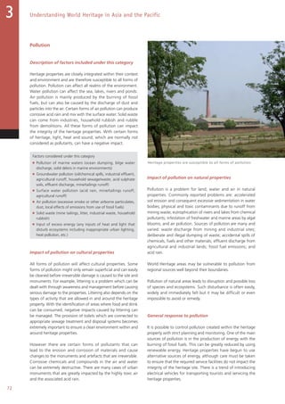 72
Understanding World Heritage in Asia and the Pacific3
Pollution
Description of factors included under this category
Heritage properties are closely integrated within their context
and environment and are therefore susceptible to all forms of
pollution. Pollution can affect all realms of the environment.
Water pollution can affect the sea, lakes, rivers and ponds.
Air pollution is mainly produced by the burning of fossil
fuels, but can also be caused by the discharge of dust and
particles into the air. Certain forms of air pollution can produce
corrosive acid rain and mix with the surface water. Solid waste
can come from industries, household rubbish and rubble
from demolitions. All these forms of pollution can impact
the integrity of the heritage properties. With certain forms
of heritage, light, heat and sound, which are normally not
considered as pollutants, can have a negative impact.
Factors considered under this category
■ Pollution of marine waters (ocean dumping, bilge water
discharge, solid debris in marine environments)
■ Groundwater pollution (oil/chemical spills, industrial effluent,
agricultural runoff, household sewage/waste, acid sulphate
soils, effluent discharge, mine/tailings runoff)
■ Surface water pollution (acid rain, mine/tailings runoff,
agricultural runoff)
■ Air pollution (excessive smoke or other airborne particulates,
dust, local effects of emissions from use of fossil fuels)
■ Solid waste (mine tailings, litter, industrial waste, household
rubbish)
■ Input of excess energy (any inputs of heat and light that
disturb ecosystems including inappropriate urban lighting,
heat pollution, etc.)
Impact of pollution on cultural properties
All forms of pollution will affect cultural properties. Some
forms of pollution might only remain superficial and can easily
be cleaned before irreversible damage is caused to the site and
monuments. For example, littering is a problem which can be
dealt with through awareness and management before causing
serious damage to the properties. Littering also depends on the
types of activity that are allowed in and around the heritage
property. With the identification of areas where food and drink
can be consumed, negative impacts caused by littering can
be managed. The provision of toilets which are connected to
appropriate sewage treatment and disposal systems becomes
extremely important to ensure a clean environment within and
around heritage properties.
However there are certain forms of pollutants that can
lead to the erosion and corrosion of materials and cause
changes to the monuments and artefacts that are irreversible.
Corrosive chemicals and compounds in the air and water
can be extremely destructive. There are many cases of urban
monuments that are greatly impacted by the highly toxic air
and the associated acid rain.
Impact of pollution on natural properties
Pollution is a problem for land, water and air in natural
properties. Commonly reported problems are: accelerated
soil erosion and consequent excessive sedimentation in water
bodies; physical and toxic contaminants due to runoff from
mining waste; eutrophication of rivers and lakes from chemical
pollutants; infestation of freshwater and marine areas by algal
blooms; and air pollution. Sources of pollution are many and
varied: waste discharge from mining and industrial sites;
deliberate and illegal dumping of waste; accidental spills of
chemicals, fuels and other materials; effluent discharge from
agricultural and industrial lands; fossil fuel emissions; and
acid rain.
World Heritage areas may be vulnerable to pollution from
regional sources well beyond their boundaries.
Pollution of natural areas leads to disruption and possible loss
of species and ecosystems. Such disturbance is often easily,
widely and immediately felt but it may be difficult or even
impossible to avoid or remedy.
General response to pollution
It is possible to control pollution created within the heritage
property with strict planning and monitoring. One of the main
sources of pollution is in the production of energy with the
burning of fossil fuels. This can be greatly reduced by using
renewable energy. Heritage properties have begun to use
alternative sources of energy, although care must be taken
to ensure that the required service facilities do not impact the
integrity of the heritage site. There is a trend of introducing
electrical vehicles for transporting tourists and servicing the
heritage properties.
Heritage properties are susceptible to all forms of pollution.
 