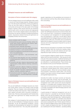 74
Understanding World Heritage in Asia and the Pacific3
Biological resource use and modification
Description of factors included under this category
The term biological resource use and modification refers mainly
to natural and mixed heritage properties. Biological resource
use in the wild would include fishing, hunting and gathering.
These are very often based on subsistence of indigenous
communities and are part of the value system of the heritage
property. However, these natural resources are sometimes
used for profit, which can lead to overuse and inappropriate
practices. This can have a negative impact on the property. The
environment can also be converted for establishing production
systems. Aquaculture, livestock farming and agriculture can
completely transform the environment.
Factors considered under this category
■ Fishing/collecting aquatic resources (trawling, netting, line
fishing, game fishing, collection/harvest fisheries, spear-
fishing, by-catch/incidental take issues)
■ Aquaculture (marine, freshwater aquaculture)
■ Commercial hunting (bush-meat trade, guided game hunting)
■ Subsistence hunting (i.e. not for economic benefit)
■ Livestock farming/grazing of domesticated animals (grazing on
farms or by pastoral groups)
■ Land conversion (agriculture – crops and livestock, rural,
forestry)
■ Crop production (deep ploughing, new crops, intensification
of planted agriculture, traditional crops, traditional systems,
gardening)
■ Commercial wild plant collection (pharmaceutical trade,
medicinal plants, fodder collection, thatching, mushrooms,
bulbs, etc.)
■ Subsistence wild plant collection (indigenous subsistence
hunting, gathering and collecting, i.e. not for economic
benefit, for example: food plants, medicinal plants, fodder
collection, thatching, mushrooms, bulbs, etc.)
■ Forestry/wood production (logging, pulp production, all
silvicultural operations, restoration/regeneration, sustainable
wood harvesting)
Impact of biological resource use and modification on
cultural properties
The use and modification of biological resources are a factor
that mainly affects natural and possibly mixed heritage
properties. There are, however, many cultural properties that
include land without built structures. These include smaller
plots, gardens and parks within monument ensembles or
historic cities. There are cultural properties with forested areas
that might have significance for nearby monuments and
shrines.
One category of cultural properties that could be impacted
by the use and modification of biological resources is cultural
landscapes. As per the Operational Guidelines, cultural
landscapes are cultural properties that represent the ‘combined
works of nature and of man’. This is very often associated with
people's dependence on the possibilities and constraints of
their environment and how they utilize and give meaning to
their surroundings.
Impact of biological resource use and modification on
natural properties
Natural properties are storehouses of resources required to
sustain the livelihoods and ensure the survival of those who
live in and around them. It should be an accepted premise
in the protection and management of natural properties
that rural populations, in particular, must be able to derive
sustainable benefit from biological resource use both from the
property and its buffer zone. The buffer zone can provide the
opportunity for people to continue to obtain access to natural
resources and to be compensated if required for any loss of
access to resources.
Natural resources and products can provide a host of benefits
and uses including: food, fuel, construction materials, shelter,
clothing, medicines, arts and craft materials and cash crops
(especially low-impact activities such as beekeeping).
In some properties indigenous people may live in harmonious
balance with the natural environment – they may even be said
to be part of the natural ecosystem. Traditional harvesting and
hunting or gathering may be permitted, especially where they
are conducted on a sustained yield basis. These activities may
be conducted on land, sea and freshwater environments.
Problems arise, however, when these resources are harvested
or otherwise stressed beyond their natural capacity and
recuperative powers. Where the harmony between people
and ecosystem conservation breaks down, the ensuing
problems may require solutions through properly integrated
and regulated regional planning.
Generally the smaller, low-impact activities are favoured,
but some larger-scale activities may be permissible. For
example, livestock grazing and browsing can be a beneficial
management tool in both natural and cultural properties
provided it is controlled within ecological tolerance limits.
Large-scale commercial production based on natural resources
is normally incompatible with World Heritage protection and
management objectives.
A good example of traditional management and use of
natural resources is provided by East Rennell (Solomon
Islands), which was the first property under local customary
ownership to attain World Heritage status. Traditional gardens
for subsistence food supplies are cultivated using seasonal
cropping and fallow techniques. Some cash crops are grown
and coconut is produced for sale. Thirteen species of birds are
taken for food and villagers harvest marine and lake resources
on both a regular and opportunistic basis. The natural forests
are a storehouse for the local inhabitants – providing building
 