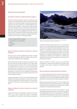 76
Understanding World Heritage in Asia and the Pacific3
Physical resource extraction
Description of factors included under this category
Mining sites whose associated values are considered to be
universal and outstanding have been inscribed on the World
Heritage List as industrial heritage. Mining and quarrying are
industries that have existed since at least Neolithic times,
5,000 years ago. However, it must be clearly understood that
most forms of physical resource extraction will have dramatic
effects on the environment. Surface mining and quarrying can
physically change the entire topography of the area. There are
various forms of subsurface mining that would have less direct
impact on the environment; however the related infrastructure
could affect the integrity of the heritage property.
Factors considered under this category
■ Quarrying (rock, sand, aggregates)
■ Mining
■ Oil and gas
■ Water
Impact of physical resource extraction on cultural
properties
There are various cultural properties that have been inscribed
as industrial heritage or sites with related mining activities.
These values would need to be safeguarded.
Mining and quarrying activities along with extraction of oil,
gas and water are usually considered to be unfavourable
to heritage properties. Most of these activities themselves
can threaten the environment, as can the infrastructure
development that accompanies them, even when they take
place outside the boundaries of cultural properties. This is
especially the case with cultural landscapes and properties
that are closely linked to the surrounding environment with
potential physical resources.
Large-scale extraction of water can lower groundwater levels
and lead to the drying up of aquifers. This can have the effect
of inducing settlement of the ground which can cause severe
damage to monuments, historic buildings and even entire
cities.
Impact of physical resource extraction on natural
properties
Large-scale extraction or exploitation of physical resources,
such as soil, rock, minerals and water, is essentially
incompatible with the protection and management objectives
of World Heritage properties because of the destructive
impact. As such they are generally not permissible activities.
They need not necessarily be totally prohibited, however. For
example, it is possible to drill for oil beneath natural areas
without significantly disturbing the ecosystem components
or processes, but careful safeguards need to be put in place.
Restoration of exploited and damaged sites is possible and
techniques are improving, but restoration is nowhere near
capable of returning natural ecosystems and environments to
their original condition.
Resource extraction in buffer zones may be permissible
provided that it is planned and conducted in ways that ensure
no impact on the values or integrity of the World Heritage
property.
General response to physical resource extraction
It is clearly understood within the Convention that mining is
incompatible with World Heritage status, as recognized by the
International Council on Mining and Metals and other industry-
led bodies, and endorsed by the World Heritage Committee.
Where quarrying and mining are part of the heritage of the
property, these activities need to be continued in a sustainable
manner. However, the properties that are listed under industrial
heritage are not necessarily still operational.
Care should be taken to ensure that ongoing or newly
introduced extraction facilities do not impact the integrity of
the heritage property. All forms of physical resource extraction
will impact the environment. In most cases, this should not
be taking place within the heritage boundaries. Should such
Most forms of physical resource extraction have dramatic
effects on cultural and natural properties.
 